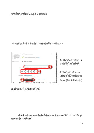 10
จากนั้นคลิกที่ปุ่ม Save& Continue
จะพบกับหน้าต่างสาหรับการแบ่งปันดังภาพด้านล่าง
1. เป็นโค้ดสาหรับการ
นาไปฝังในเว็บไซต์
2.เป็นปุ่มสาหรับการ
แบ่งปันไปยังเครือข่าย
สังคม (Social Media)
3. เป็นสาหรับแสดงผลสไลด์
ตัวอย่างเมื่อเราแบ่งปันไปยังfacebookระบบจะให้เรากรอกข้อมูล
และกดปุ่ม “แชร์ลิงก์”
 