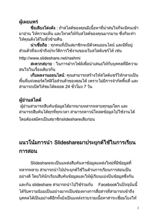 2
ผู้เผยแพร่
ชื่อเสียงโด่งดัง : ถ้าสไลด์ของคุณมีเนื้อหาที่น่าสนใจก็จะมีคนเข้า
มาอ่าน ให้ความเห็น และโหวตให้กับสไลด์ของคุณมากมาย ซึ่งก็จะทา
ให้คุณดังได้ในชั่วข้ามคืน
น่าเชื่อถือ : ทุกคนที่เป็นสมาชิกจะมีตัวตนออนไลน์ และมีที่อยู่
ส่วนตัวที่จะเข้าถึงประวัติการใช้งานของเว็บสไลด์แชร์ได้ เช่น
http://www.slideshare.net/rashmi
สะดวกสบาย : ในการฝากไฟล์เพื่อนาเสนอให้กับบุคคลที่มีความ
สนใจในเรื่องเดียวกัน
เก็บผลงานออนไลน์: คุณสามารถสร้างให้สไลด์แชร์ให้กลายเป็น
พื้นที่แห่งพอร์ตโฟลิโอส่วนตัวของคุณได้ เพราะไม่มีการจากัดพื้นที่ และ
สามารถเปิดให้ชมได้ตลอด 24 ชั่วโมง 7 วัน
ผู้อ่านสไลด์
ผู้อ่านสามารถสืบค้นข้อมูลได้มากมายหลากหลายทุกมุมโลก และ
สามารถสืบค้นได้ทุกที่ทุกเวลา สามารถดาวน์โหลดข้อมูลไปใช้งานได้
โดยต้องสมัครเป็นสมาชิกslideshareเสียก่อน
แนวโน้มการนา ݺߣshareมาประยุกต์ใช้ในการเรียน
การสอน
ݺߣshareจะเป็นแหล่งสืบค้นหาข้อมูลแหล่งใหม่ที่มีข้อมูลที่
หลากหลาย สามารถนาไปประยุกต์ใช้ในด้านการเรียนการสอนเป็น
อย่างดี โดยให้นักเรียนสืบค้นข้อมูลและให้ผู้เรียนแบ่งปันข้อมูลซึ่งกัน
และกัน slideshare สามารถนาไปใช้ร่วมกับ Facebookในปัจจุบันนี้
ได้รับความนิยมเป็นอย่างมากเป็นช่องทางการสื่อสารที่สามารถเข้าถึง
บุคคลได้เป็นอย่างดีอีกทั้งยังเป็นแหล่งรวบรวมเนื้อหาสาระเชื่อมโยงให้
 