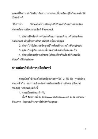 3
บุคคลที่มีความสนใจเดียวกันสามารถแลกเปลี่ยนเรียนรู้ซึ่งกันและกันได้
เป็นอย่างดี
วิธีการนา ݺߣshareไปประยุกต์ใช้ในการเรียนการสอนโดย
ผ่ายเครือข่ายสังคมออนไลน์ Facebook
1. ผู้สอนเปิดห้องสาหรับการเรียนการสอนด้วย เครือข่ายสังคม
Facebook เป็นสื่อกลางในการเข้าถึงเนื้อหาข้อมูล
2. ผู้สอนให้ผู้เรียนแชร์ความรู้ในเรื่องที่สอนลงในFacebook
3. ผู้สอนให้ผู้เรียนแลกเปลี่ยนความคิดเห็นซึ่งกันและกัน
4. ผู้สอนตั้งกระทู้ถามคาถามผู้เรียนเกี่ยวกับเรื่องที่เรียนหรือ
ข้อมูลในݺߣshare
การสมัครใช้บริการสไลด์แชร์
การสมัครใช้งานสไลด์แชร์สามารถทาได้ 2 วิธี คือ การสมัคร
ผ่านหน้าเว็บ และการเชื่อมต่อผ่านบริการเครือข่ายสังคม (Social
media) รายละเอียดดังนี้
1. การสมัครผ่านหน้าเว็บ
ขั้นที่ 1เข้าไปที่เว็บไซต์www.slideshare.net จะได้หน้าต่าง
ด้านภาพ ที่มุมบนด้านขวาให้คลิกที่Signup
 