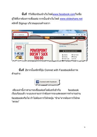 6
ขั้นที่ 1ให้ล็อกอินเข้าเว็บไซต์www.facebook.comในชื่อ
ผู้ใช้ที่เราต้องการเชื่อมต่อ จากนั้นเข้าเว็บไซต์ www.slideshare.net
คลิกที่ Signup บริเวณมุมบนด้านขวา
ขั้นที่ 2จากนั้นคลิกที่ปุ่ม Connet with Facebookดังภาพ
ด้านล่าง
เพียงเท่านี้เราสามารถเชื่อมต่อสไลด์แชร์เข้ากับ facebook
เรียบร้อยแล้ว ระบบจะถามเราว่าต้องการจะแสดงผลการทางานผ่าน
facebookหรือไม่ ถ้าไม่ต้องการให้กดปุ่ม “ข้าม”หากต้องการให้กด
“ตกลง”
 