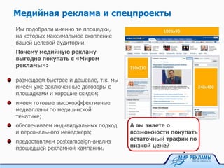 Контекстная реклама
Почему заказывать у нас выгодно?
Многолетний опыт работы в разработке,
настройке и успешном проведении кампаний
для медицинских центров и
фармацевтических компаний на Яндексе и
Google; в социальных сетях и на
тематических ресурсах.
Сервис Директ.Менеджер для управления
рекламными кампаниями и ставками в
Яндекс.Директ с целью увеличения их
эффективности и экономии ваших денег.
Отсутствие комиссии за ведение кампаний в
Яндекс.Директе, социальных сетях и других
системах.
«Мир рекламы» - ведущее агентство контекстной рекламы,
сертифицированный партнер Яндекса, Бегуна и Google,
авторизованный партнер ВКонтакте и Таргет@Mail.ru.
А вы знаете, сколько
ваших конкурентов в
контексте?
 