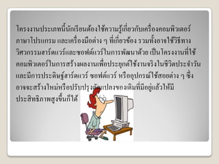โครงงานประเภทนี้นักเรียนต้องใช้ความรู้เกี่ยวกับเครื่องคอมพิวเตอร์
ภาษาโปรแกรม และเครื่องมือต่าง ๆ ที่เกี่ยวข้อง รวมทั้งอาจใช้วิธีทาง
วิศวกรรมฮาร์ดแวร์และซอฟต์แวร์ในการพัฒนาด้วย เป็นโครงงานที่ใช้
คอมพิวเตอร์ในการสร้างผลงานเพื่อประยุกต์ใช้งานจริงในชีวิตประจาวัน
และมีการประดิษฐ์ฮาร์ดแวร์ ซอฟต์แวร์ หรืออุปกรณ์ใช้สอยต่าง ๆ ซึ่ง
อาจจะสร้างใหม่หรือปรับปรุงดัดแปลงของเดิมที่มีอยู่แล้วให้มี
ประสิทธิภาพสูงขึ้นก็ได้
 