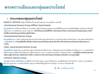  ประเภทของกลุ่มผลประโยชน์
15
Gabiel A. Almond นักรัฐศาสตร์ได้ศึกษาเรื่องของกลุ่ม โดยจาแนกประเภทกลุ่มเป็น 4 กลุ่ม ดังนี้
Institutional Interest Group (Officer Government)
เป็นกลุ่มที่เป็นสถาบัน มีโครงสร้างที่เป็นทางการอย่างชัดเจน มีผลประโยชน์เฉพาะกลุ่มตน จะทาหน้าที่ที่ได้รับมอบหมายจากสังคมให้ปฏิบัติการอย่างใดอย่างหนึ่ง ได้แก่
กลุ่มข้าราชการ ทหารพลเรือน ส.ส. พรรคการเมือง ตารวจ มีหน้าที่เฉพาะอย่างอื่นที่ไม่ใช่การเรียกร้องผลประโยชน์ อาจเรียกร้องผลประโยชน์ของกลุ่มเอง หรือทา
หน้าที่ตัวแทนเรียกร้องผลประโยชน์ของกลุ่มอื่นในสังคม
Associational Interest Group
เป็นกลุ่มที่เป็นทางการ จะมีการรวมตัวและดาเนินงานอย่างเป็นระเบียบ มีกฎเกณฑ์(ค่าสมาชิก, ค่าลงทะเบียน) มีเป้ าหมายที่จะดาเนินการ เช่น กลุ่มพวกพ่อค้าธุรกิจต่าง
ๆ กลุ่มสหพันธ์แรงงาน เป็ นกลุ่มที่จัดตั้งมาเพื่อเป็นปากเสียงแทนผลประโยชน์ของกลุ่ม มีระเบียบวิธีการที่จะเรียกร้องผลประโยชน์และนาข้อเสนอต่อระบบ
การเมือง
Non-Associational Interest Group
เป็นกลุ่มที่ไม่มีการจัดตั้ง จะมีการรวมตัวกันเพราะมีความเกี่ยวพันทางด้านเชื้อชาติ ศาสนา เครือญาติและตระกูล มักจะไม่มีโครงสร้างที่เป็นทางการ การรวมตัวกันก็มักจะ
เป็นไปอย่างหลวมๆ ไม่มีค่าสมาชิก ไม่มีคนทางานเพื่อกิจการโดยเฉพาะ เช่น การรวมตัวของศาสนาอิสลาม สมาคมประจาแซ่ต่าง ๆ อาจไม่ได้พบประกันอย่างสม่าเสมอ
แต่มีความรู้สึกร่วมกัน มีความเชื่อมโยงกันทางจิตใจ ทางวัฒนธรรม ซึ่งอาจเรียกร้องผลประโยชน์ของเขาเป็นครั้งคราวผ่านบุคลหรือผู้นา
Anomic Interest Group
เป็นกลุ่มที่รวมตัวกัน โดยมิได้นัดหมาย เกิดขึ้นอย่างรวดเร็ว มีความรุนแรง และสลายตัวไปในระยะเวลาอันสั้นเมื่อหมดภารกิจ ไร้ระเบียบ อาจเกิดจากการถูกกดดันทาง
จิตใจ เช่น กลุ่มประท้วง การรวมตัวแบบนี้ จะมีการรุนแรงมากเพียงใดจะขึ้นอยู่กับปัจจัย “ด้านเงินทุน” “สภาพทางการเมืองในช่วงนั้น”
3-4 มาครั้งเดียวแล้วไป
 