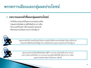  บทบาทและหน้าที่ของกลุ่มผลประโยชน์
16
*ทาให้นโยบายของชาติเป็นของประชาชนอย่างแท้จริง
*กลุ่มผลประโยชน์พยายามมีอิทธิพลในทางการเมือง
*พยายามเข้าถึงองค์การที่กาหนดนโยบายของชาติ
*ติดตามและประเมินผลงานบทบาทของรัฐบาล
กลุ่มผลประโยชน์ คือ กลุ่มคนที่รวมตัวกันด้วยความสมัครใจเพื่อรักษาผลประโยชน์อย่างใดอย่างหนึ่งร่วมกัน
โดยมุ่งหวังจะมีอิทธิพลผลักดันให้รัฐกระทาตามข้อเรียกร้องของกลุ่มตน ไม่มุ่งหวังจะเข้าไปเป็นรัฐบาล
กลุ่มผลประโยชน์ สนใจที่จะมีอิทธิพลโน้มน้าวผู้ที่ทาการปกครอง แต่ไม่สนใจที่จะเข้ามาปกครอง
พรรคการเมือง สนใจที่จะมีอานาจการปกครอง และแข่งขันกันเพื่อให้ได้มาซึ่งอานาจทางการเมือง
กลุ่มผลประโยชน์อาจพัฒนาไปเป็นพรรคการเมืองได้
 