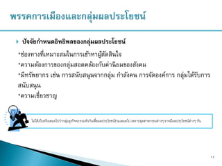  ปัจจัยกาหนดอิทธิพลของกลุ่มผลประโยชน์
17
*ช่องทางที่เหมาะสมในการเข้าหาผู้ตัดสินใจ
*ความต้องการของกลุ่มสอดคล้องกับค่านิยมของสังคม
*มีทรัพยากร เช่น การสนับสนุนจากกลุ่ม กาลังคน การจัดองค์การ กลุ่มได้รับการ
สนับสนุน
*ความเชี่ยวชาญ
ไม่ได้เป็นจริงเสมอไปว่ากลุ่มธุรกิจจะรวมหัวกันเพื่อผลประโยชน์ร่วมเสมอไป เพราะอุตสาหกรรมต่างๆ อาจมีผลประโยชน์ต่างๆ กัน
 