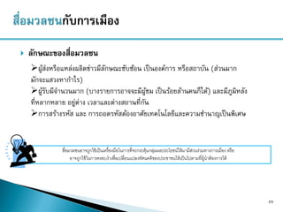  ลักษณะของสื่อมวลชน
20
ผู้ส่งหรือแหล่งผลิตข่าวมีลักษณะซับซ้อน เป็นองค์การ หรือสถาบัน (ส่วนมาก
มักจะแสวงหากาไร)
ผู้รับมีจานวนมาก (บางรายการอาจจะมีผู้ชม เป็นร้อยล้านคนก็ได้) และมีภูมิหลัง
ที่หลากหลาย อยู่ต่าง เวลาและต่างสถานที่กัน
การสร้างรหัส และ การถอดรหัสต้องอาศัยเทคโนโลยีและความชานาญเป็นพิเศษ
สื่อมวลชนอาจถูกใช้เป็นเครื่องมือในการที่จะกระตุ้นกลุ่มผลประโยชน์ให้มามีส่วนร่วมทางการเมือง หรือ
อาจถูกใช้ในการครอบงาเพื่อเปลี่ยนแปลงทัศนคติของประชาชนให้เป็นไปตามที่ผู้นาต้องการได้
 