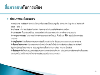  ประเภทของสื่อมวลชน
21
ศาสตราจารย์ ดร.ชัยยงค์ พรหมวงศ์ จาแนกสื่อมวลชนไว้ครอบคลุมสื่อ 6 ประเภท คือ ( ชัยยงค์ พรหมวงศ์
2525 : 270 )
 สิ่งพิมพ์ ได้แก่ หนังสือพิมพ์ วารสาร นิตยสาร หนังสือ และสิ่งตีพิมพ์ประเภทอื่นๆ
 ภาพยนตร์ ทั้งภาพยนตร์เรื่อง ภาพยนตร์สารคดี และภาพยนตร์ทางการศึกษาบางประเภท
 วิทยุกระจายเสียง ได้แก่วิทยุที่ส่งรายการออกอากาศ ทั้งระบบ AM และ FM รวมไปถึงระบบเสียง
ตามสาย
วิทยุโทรทัศน์ เป็นสื่อทางภาพและทางเสียงที่เผยแพร่ออกไป ทั้งประเภทออกอากาศและส่งตามสาย
สื่อสารโทรคมนาคม เป็นผลจากความก้าวหน้าด้านเทคโนโลยี มีการส่งข้อความ เสียง ภาพ ตัวพิมพ์
สัญลักษณ์ต่างๆ ได้หลากหลาย ครอบคลุมกิจการสื่อสารผ่านดาวเทียม โทรภาพ โทรพิมพ์
สื่อวัสดุบันทึก ได้แก่เทปบันทึกเสียง เทปบันทึกภาพ แผ่นบันทึกเสียง แผ่นบันทึกภาพ ซึ่งกลายเป็นสื่อมวลชน
เพราะเทคโนโลยีที่ก้าวหน้าทาให้สามารถผลิตเผยแพร่ได้มากและรวดเร็ว
 