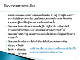  หมายถึง ลักษณะการกระจายของความโน้มเอียง ความรู้ ความรู้สึก และการ
ประเมินต่อวัตถุทางการเมือง (องค์ประกอบทางการเมือง และ ทัศนคติต่อ
ตนเองและผู้อื่น) ที่มีอยู่ในบรรดาสมาชิกของสังคมนั้น
 วัฒนธรรมประเภทคับแคบ แทบจะไม่รู้จัก ไม่รู้สึก ไม่ประเมินค่า ไม่มี
ความสัมพันธ์กับการเมืองเลย ไม่คิดว่าระดับชาติจะกระทบเขาได้
 วัฒนธรรมไพร่ฟ้ า รับรู้ แต่มองว่าตัวเองแทบไม่มีอิทธิพล ไม่รู้จะเข้าไปมีส่วน
ร่วมอย่างไร
 วัฒนธรรมมีส่วนร่วม กระตือรือร้นที่จะเข้าไปมีบทบาททางการเมือง
 คับแคบ – ไพร่ฟ้ า
 ไพร่ฟ้ า – มีส่วนร่วม
 คับแคบ - มีส่วนร่วม
28
ขอให้ นศ. พิจารณาว่าประเทศไทยก่อนทักษิณเป็น
แบบไหน หลังทักษิณ เป็นแบบไหน
 