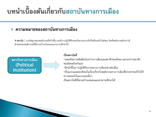  ความหมายของสถาบันทางการเมือง
4
สถาบัน : บรรทัดฐานของพฤติกรรมที่สร้างขึ้น และมีการปฏิบัติสืบทอดกันมาจนกระทั่งเป็นที่ยอมรับในสังคม โดยที่พฤติกรรมดังกล่าวมี
ลักษณะของพฤติกรรมที่มีโครงสร้างแน่นอนและสามารถศึกษาได้
สถาบันทางการเมือง
(Political
Institution)
เป็นสถาบันที่
*แสดงถึงความสัมพันธ์ระหว่างการเมืองและสมาชิกของสังคม และระหว่างสมาชิก
ของสังคมด้วยกันเอง
*มีหน้าที่ในการปฏิบัติกิจกรรมทางการเมืองอย่างต่อเนื่อง
*เป็นแบบแผนของสังคมในเรื่องเกี่ยวกับพฤติกรรมทางการเมืองซึ่งประชาชนทั่วไปให้
ความยอมรับในแบบแผนนั้นๆ
เป็นสถาบันที่มีโครงสร้างแน่นอนและสามารถศึกษาได้
 