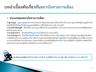  ประเภทของสถาบันทางการเมือง
6
สถาบันทางการเมืองต้องมีลักษณะเป็นสถาบัน คือ มีการปฏิบัติสืบต่อกันมาอย่างเนื่อง มีโครงสร้างที่แน่นอน สามารถศึกษาได้
รัฐธรรมนูญ : กฎหมายสูงสุดของการปกครองประเทศ เป็นแม่บทของกฎหมายทั้งหลายทั้งปวงในประเทศ กฎหมายใดขัดรัฐธรรมนูญถือว่าเป็น
โมฆะใช้บังคับไม่ได้ โดยทั่วไปรัฐธรรมนูญจะบัญญัติหลักการที่สาคัญเกี่ยวกับการบริหารประเทศไว้
สถาบันฝ่ายนิติบัญญัติ : มีหน้าที่ในการออกกฎหมายซึ่งเป็นกลไกและเครื่องมือในการบริหารและการปกครองประเทศ ทาหน้าที่คุ้มครองรักษา
สิทธิเสรีภาพของประชาชน
สถาบันฝ่ายบริหาร : มีหน้าที่บังคับใช้กฎหมายและรับผิดชอบในการปกครองทั่วไป
สถาบันฝ่ายตุลาการ : มีหน้าที่ป้ องกันเสรีภาพและการศึกษาสิทธิของประชาชน ให้ความยุติธรรม โดยการใช้กฎหมายของรัฐเป็นเครื่องมือใน
การตัดสินใจและในบางประเทศมีอานาจในการตีความว่ากฎหมายฉบับใดขัดแย้งต่อรัฐธรรมนูญหรือไม่ ตามหลักปฏิบัติของประเทศที่มีการปกครอง
ระบอบประชาธิปไตยถือว่าสถาบันฝ่ายตุลาการจะต้องเป็นอิสระจากฝ่ายนิติบัญญัติและฝ่ายบริหาร ในทางปฏิบัติมิใช่ว่าเป็นไม่มีความสัมพันธ์กับอีก
สองสถาบันเลย แต่ตามทฤษฎีเป็นความสัมพันธ์แบบคานอานาจซึ่งกันและกัน
 