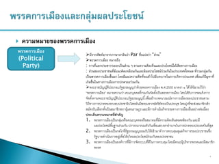  ความหมายของพรรคการเมือง
7
พรรคการเมือง
(Political
Party)
มีรากศัพท์มาจากภาษาลาตินว่า Par ซึ่งแปลว่า “ส่วน”
พรรคการเมือง หมายถึง
: การที่แยกประชากรออกเป็นส่วน ๆ ตามความคิดเห็นและประโยชน์ได้เสียทางการเมือง
: ส่วนของประชาชนที่มีแนวคิดเหมือนกันและมีผลประโยชน์ร่วมกันในประเทศทั้งหมด ที่รวมกลุ่มกัน
เป็นพรรคการเมืองขึ้นมา โดยมีแนวความคิดที่จะเข้าไปมีบทบาทในการบริหารประเทศ เพื่อแก้ปัญหาที่
เกิดขึ้นในทางการเมืองการปกครองร่วมกัน
พระราชบัญญัติประกอบรัฐธรรมนูญว่าด้วยพรรคการเมือง พ.ศ.2550 มาตรา ๔ ได้ให้นิยามไว้ว่า
“พรรคการเมือง” หมายความว่า คณะบุคคลที่รวมกันจัดตั้งเป็นพรรคการเมือง โดยได้รับการจดแจ้งการ
จัดตั้งตามพระราชบัญญัติประกอบรัฐธรรมนูญนี้เพื่อสร้างเจตนารมณ์ทางการเมืองของประชาชนตาม
วิถีทางการปกครองระบอบประชาธิปไตยอันมีพระมหากษัตริย์ทรงเป็นประมุข โดยมุ่งที่จะส่งสมาชิกเข้า
สมัครรับเลือกตั้งเป็นสมาชิกสภาผู้แทนราษฎร และมีการดาเนินกิจกรรมทางการเมืองอื่นอย่างต่อเนื่อง
ประเด็นความหมายที่สาคัญ
1. พรรคการเมืองเป็นกลุ่มหรือคณะบุคคลหรือสมาคมที่มีความคิดเห็นสอดคล้องกัน และมี
ผลประโยชน์พื้นฐานร่วมกัน ปรารถนารวมตัวกันเพื่อแสวงหาอานาจในการปกครองประเทศในที่สุด
2. พรรคการเมืองเป็นกลไกที่รัฐธรรมนูญยอมรับให้เข้ามาทาการควบคุมดูแลกิจการของประชาชนซึ่ง
รัฐบาลดาเนินการอยู่เพื่อให้เกิดผลประโยชน์ร่วมกันของประชาชน
3. พรรคการเมืองเป็นองค์การที่มีการจัดระบบที่ดีในการควบคุม โดยมีคณะผู้บริหารพรรคและมีสมาชิก
พรรค
 