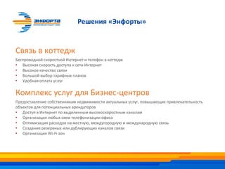 Связь в коттедж
Беспроводной скоростной Интернет и телефон в коттедж
• Высокая скорость доступа к сети Интернет
• Высокое качество связи
• Большой выбор тарифных планов
• Удобная оплата услуг
Комплекс услуг для Бизнес-центров
Предоставление собственникам недвижимости актуальных услуг, повышающих привлекательность
объектов для потенциальных арендаторов
• Доступ в Интернет по выделенным высокоскоростным каналам
• Организация любых схем телефонизации офиса
• Оптимизация расходов на местную, междугородную и международную связь
• Создание резервных или дублирующих каналов связи
• Организация Wi-Fi зон
Решения «Энфорты»
 