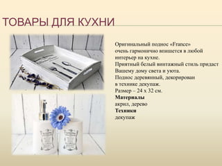 ТОВАРЫ ДЛЯ КУХНИ
Оригинальный поднос «France»
очень гармонично впишется в любой
интерьер на кухне.
Приятный белый винтажный стиль придаст
Вашему дому света и уюта.
Поднос деревянный, декорирован
в технике декупаж.
Размер – 24 х 32 см.
Материалы
акрил, дерево
Техники
декупаж
 