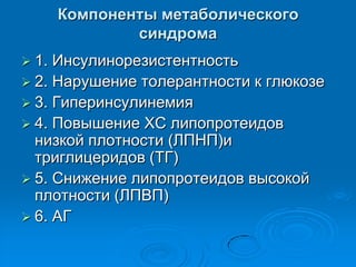 Компоненты метаболического
синдрома
 1. Инсулинорезистентность
 2. Нарушение толерантности к глюкозе
 3. Гиперинсулинемия
 4. Повышение ХС липопротеидов
низкой плотности (ЛПНП)и
триглицеридов (ТГ)
 5. Снижение липопротеидов высокой
плотности (ЛПВП)
 6. АГ
 