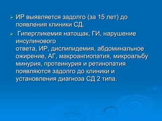  ИР выявляется задолго (за 15 лет) до
появления клиники СД.
 Гипергликемия натощак, ГИ, нарушение
инсулинового
ответа, ИР, дислипидемия, абдоминальное
ожирение, АГ, макроангиопатия, микроальбу
минурия, протеинурия и ретинопатия
появляются задолго до клиники и
установления диагноза СД 2 типа.
 