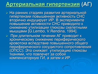 Артериальная гипертензия (АГ)
 На ранних стадиях развития артериальной
гипертензии повышенная активность СНС
вторично индуцирует ИР. В эксперименте
повышение активности СНС приводило к
снижению утилизации глюкозы скелетными
мышцами [G.Lembo, V.Rendina, 1994].
 При длительном течении АГ приводит к
хроническому снижению периферического
кровотока вследствие повышенного общего
периферического сосудистого сопротивления
(ОПСС). Это снижает утилизацию глюкозы
тканями, что повлечет за собой
компенсаторную ГИ, а затем и ИР.
 