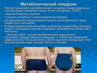 Метаболический синдром
 Распространенность метаболического синдрома в индустриальных
странах среди населения старше 30 лет составляет, 10-20%.
 чаще встречается у мужчин.
 У женщин возрастает в менопаузальном периоде.
 метаболический синдром демонстрирует устойчивый рост среди
подростков и молодежи.
 В общенациональных масштабах количество подростков и молодых
людей, страдающих данным синдромом, оценивается в более чем 2
миллиона.
Эксперты ВОЗ считают метаболические нарушения в
организме, предшествующие ожирению, «глобальной эпидемией»
современности. По их расчетам к 2025 году число страдающих этим
недугом во всем мире составит 300 млн. человек.
 