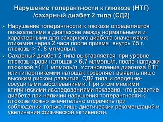 Нарушение толерантности к глюкозе (НТГ)
/сахарный диабет 2 типа (СД2)
 Нарушение толерантности к глюкозе определяется
показателями в диапазоне между нормальными и
характерными для сахарного диабета значениями:
гликемия через 2 часа после приема внутрь 75 г.
глюкозы > 7, 8 млмоль/л.
 Сахарный диабет 2 типа выставляется при уровне
глюкозы крови натощак > 6,7 млмоль/л, после нагрузки
глюкозой >11,1 млмоль/л. Установление диагноза НТГ
или гипергликемии натощак позволяет выявить лиц с
высоким риском развития СД2 типа и сердечно-
сосудитыми заболеваниями. При этом многими
клиническими исследованиями показано, что развитие
диабета при наличии нарушения толерантности к
глюкозе можно значительно отсрочить при
соблюдении только лишь диетических рекомендаций и
увеличении физической активности.
 