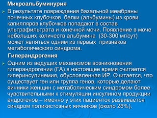 Микроальбуминурия
 В результате повреждения базальной мембраны
почечных клубочков белки (альбумины) из крови
капилляров клубочков попадают в состав
ультрафильтрата и конечной мочи. Появление в моче
небольших количеств альбумина (30-300 мг/сут)
может являться одним из первых признаков
метаболического синдрома.
Гиперандрогения
 Одним из ведущих механизмов возникновения
гиперандрогении (ГА) в настоящее время считается
гиперинсулинемия, обусловленная ИР. Считается, что
существует ген или группа генов, которые делают
яичники женщин с метаболическим синдромом более
чувствительными к стимуляции инсулином продукции
андрогенов – именно у этих пациенток развивается
синдром поликистозных яичников (около 26%).
 