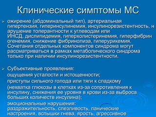 Клинические симптомы МС
 ожирение (абдоминальный тип), артериальная
гипертензия, гиперинсулинемия, инсулинорезистентность, н
арушение толерантности к углеводам или
ИНСД, дислипидемия, гиперхолистеринемия, гиперфибрин
огенемия, снижение фибринолиза, гиперурикемия.
Сочетания отдельных компонентов синдрома могут
рассматриваться в рамках метаболического синдрома
только при наличии инсулинорезистентности.
 Cубъективные проявления:
ощущения усталости и истощенности;
приступы сильного голода или тяги к сладкому
(нехватка глюкозы в клетках из-за сопротивления к
инсулину, снижения ее уровня в крови из-за выброса
больших количеств инсулина);
эмоциональные нарушения:
раздражительность, слезливость, панические
настроения, вспышки гнева, ярость, агрессивное
 
