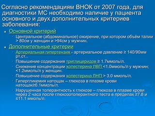Согласно рекомендациям ВНОК от 2007 года, для
диагностики МС необходимо наличие у пациента
основного и двух дополнительных критериев
заболевания:
 Основной критерий
• Центральное (абдоминальное) ожирение, при котором объѐм талии
> 80см у женщин и >94см у мужчин.
 Дополнительные критерии
• Артериальная гипертензия - артериальное давление ≥ 140/90мм
рт.ст..
• Повышение содержания триглицеридов ≥ 1.7ммоль/л.
• Снижение концентрации холестерина ЛВП <1.0ммоль/л у мужчин;
<1.2ммоль/л у женщин.
• Повышение содержания холестерина ЛНП > 3.0 ммоль/л.
• Гипергликемия натощак – глюкоза в плазме крови
натощак≥6.1ммоль/л.
• Нарушенная толерантность к глюкозе – глюкоза в плазме крови
через 2 часа после глюкозотолерантного теста в пределах ≥7.8 и
≤11.1 ммоль/л.
 