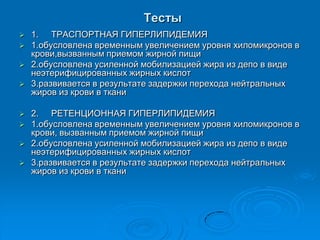 Тесты
 1. ТРАСПОРТНАЯ ГИПЕРЛИПИДЕМИЯ
 1.обусловлена временным увеличением уровня хиломикронов в
крови,вызванным приемом жирной пищи
 2.обусловлена усиленной мобилизацией жира из депо в виде
неэтерифицированных жирных кислот
 3.развивается в результате задержки перехода нейтральных
жиров из крови в ткани
 2. РЕТЕНЦИОННАЯ ГИПЕРЛИПИДЕМИЯ
 1.обусловлена временным увеличением уровня хиломикронов в
крови, вызванным приемом жирной пищи
 2.обусловлена усиленной мобилизацией жира из депо в виде
неэтерифицированных жирных кислот
 3.развивается в результате задержки перехода нейтральных
жиров из крови в ткани
 