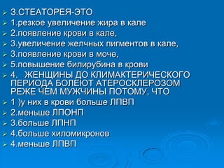  З.СТЕАТОРЕЯ-ЭТО
 1.резкое увеличение жира в кале
 2.появление крови в кале,
 3.увеличение желчных пигментов в кале,
 3.появление крови в моче,
 5.повышение билирубина в крови
 4. ЖЕНЩИНЫ ДО КЛИМАКТЕРИЧЕСКОГО
ПЕРИОДА БОЛЕЮТ АТЕРОСКЛЕРОЗОМ
РЕЖЕ ЧЕМ МУЖЧИНЫ ПОТОМУ, ЧТО
 1 )у них в крови больше ЛПВП
 2.меньше ЛПОНП
 3.больше ЛПНП
 4.больше хиломикронов
 4.меньше ЛПВП
 