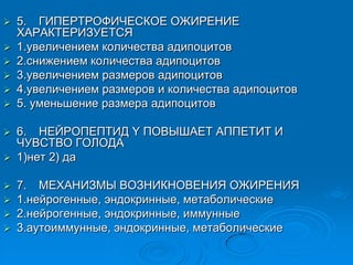  5. ГИПЕРТРОФИЧЕСКОЕ ОЖИРЕНИЕ
ХАРАКТЕРИЗУЕТСЯ
 1.увеличением количества адипоцитов
 2.снижением количества адипоцитов
 3.увеличением размеров адипоцитов
 4.увеличением размеров и количества адипоцитов
 5. уменьшение размера адипоцитов
 6. НЕЙРОПЕПТИД Y ПОВЫШАЕТ АППЕТИТ И
ЧУВСТВО ГОЛОДА
 1)нет 2) да
 7. МЕХАНИЗМЫ ВОЗНИКНОВЕНИЯ ОЖИРЕНИЯ
 1.нейрогенные, эндокринные, метаболические
 2.нейрогенные, эндокринные, иммунные
 3.аутоиммунные, эндокринные, метаболические
 