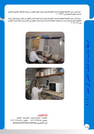 108
2010‫م�رص‬‫يف‬‫العلمى‬‫البحث‬‫ؤ�س�سات‬�‫م‬‫خريطة‬
‫للصني‬ ‫االفريقية‬ ‫اجلامعات‬ ‫رؤساء‬ ‫من‬ ‫املكون‬ ‫الوفد‬ ‫ضمن‬ ‫والبحوث‬ ‫العليا‬ ‫الدراسات‬ ‫لقطاع‬ ‫اجلامعة‬ ‫رئيس‬ ‫نائب‬ ‫زيارة‬ •
. 2007/8/19 ‫فى‬ ‫التعليم‬ ‫تطوير‬ ‫لدراسة‬
‫رؤساء‬ ‫ونواب‬ ‫رؤساء‬ ‫بعض‬ ‫من‬ ‫املكون‬ ‫املصرى‬ ‫الوفد‬ ‫ضمن‬ ‫والبحوث‬ ‫العليا‬ ‫الدراسات‬ ‫لقطاع‬ ‫اجلامعة‬ ‫رئيس‬ ‫نائب‬ ‫زيارة‬ •
‫العلمى‬ ‫البحث‬ ‫مجال‬ ‫فى‬ ‫البلدين‬ ‫بني‬ ‫التعاون‬ ‫اوجه‬ ‫لدراسة‬ ‫املتحدة‬ ‫اململكة‬ ‫جامعات‬ ‫من‬ ‫عدد‬ ‫لزيارة‬ ‫املصرية‬ ‫اجلامعات‬
.2007/11/18 ‫فى‬
: ‫االتصال‬ ‫أدلة‬
‫القاهرة‬ - ‫العباسية‬ - ‫السرايات‬ ‫شارع‬ 1 :‫العنوان‬
)+2(0226746555 :‫فاكس‬ )+2(0226746555 :‫تليفون‬
pres@asunet.shams.edu.eg :‫االلكترونى‬ ‫البريد‬
 