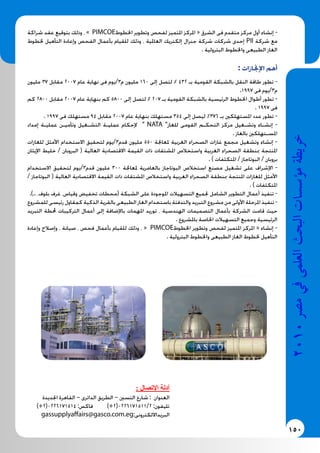 150
2010‫م�رص‬‫يف‬‫العلمى‬‫البحث‬‫ؤ�س�سات‬�‫م‬‫خريطة‬
‫شراكة‬ ‫عقد‬ ‫بتوقيع‬ ‫وذلك‬ ، » PIMCOE‫اخلطوط‬ ‫وتطوير‬ ‫لفحص‬ ‫املتميز‬ ‫املركز‬ « ‫الشرق‬ ‫فى‬ ‫متقدم‬ ‫مركز‬ ‫أول‬ ‫إنشاء‬ -
‫خلطوط‬ ‫التأهيل‬ ‫وإعادة‬ ‫الفحص‬ ‫بأعمال‬ ‫للقيام‬ ‫وذلك‬ ، ‫العاملية‬ ‫إلكتريك‬ ‫جنرال‬ ‫شركة‬ ‫شركات‬ ‫إحدى‬ PII ‫شركة‬ ‫مع‬
. ‫البترولية‬ ‫واخلطوط‬ ‫الطبيعى‬ ‫الغاز‬
: ‫اإلجنازات‬ ‫أهم‬
‫مليون‬ 37 ‫مقابل‬ 2007 ‫عام‬ ‫نهاية‬ ‫فى‬ ‫م3/يوم‬ ‫مليون‬ 160 ‫إلى‬ ‫لتصل‬ % 432 ‫بـ‬ ‫القومية‬ ‫بالشبكة‬ ‫النقل‬ ‫طاقة‬ ‫تطور‬ -
.1997 ‫فى‬ ‫م3/يوم‬
‫كم‬ 2800 ‫مقابل‬ 2007 ‫عام‬ ‫بنهاية‬ ‫كم‬ 5800 ‫إلى‬ ‫لتصل‬ % 207 ‫بـ‬ ‫القومية‬ ‫بالشبكة‬ ‫الرئيسية‬ ‫اخلطوط‬ ‫أطوال‬ ‫تطور‬ -
. 1997 ‫فى‬
. 1997 ‫فى‬ ‫مستهلك‬ 94 ‫مقابل‬ 2007 ‫عام‬ ‫بنهاية‬ ‫مستهلك‬ 354 ‫إلى‬ ‫ليصل‬ %376 ‫بـ‬ ‫املستهلكني‬ ‫عدد‬ ‫تطور‬ -
‫إمداد‬ ‫عمليـة‬ ‫وتأميـن‬ ‫التشـغيل‬ ‫عمليـة‬ ‫إلحكام‬ ” NATA ”‫للغاز‬ ‫القومى‬ ‫التحكـم‬ ‫مركز‬ ‫وتشـغيل‬ ‫إنشـاء‬ -
. ‫بالغاز‬ ‫املسـتهلكني‬
‫للغازات‬ ‫األمثل‬ ‫االستخدام‬ ‫لتحقيق‬ ‫قدم3/يوم‬ ‫مليون‬ 550 ‫ملعاجلة‬ ‫الغربية‬ ‫الصحراء‬ ‫غازات‬ ‫مجمع‬ ‫وتشغيل‬ ‫إنشاء‬ -
‫اإليثان‬ ‫خليط‬ / ‫البروبان‬ ( ‫العالية‬ ‫االقتصادية‬ ‫القيمة‬ ‫ذات‬ ‫املشتقات‬ ‫واستخالص‬ ‫الغربية‬ ‫الصحراء‬ ‫مبنطقة‬ ‫املنتجة‬
. ) ‫املتكثفات‬ / ‫البوتاجاز‬ / ‫بروبان‬
‫االستخدام‬ ‫لتحقيق‬ ‫قدم3/يوم‬ ‫مليون‬ 300 ‫ملعاجلة‬ ‫بالعامرية‬ ‫البوتاجاز‬ ‫استخالص‬ ‫مصنع‬ ‫تشغيل‬ ‫على‬ ‫اإلشراف‬ -
/ ‫البوتاجاز‬ ( ‫العالية‬ ‫االقتصادية‬ ‫القيمة‬ ‫ذات‬ ‫املشتقات‬ ‫واستخالص‬ ‫الغربية‬ ‫الصحراء‬ ‫مبنطقة‬ ‫املنتجة‬ ‫للغازات‬ ‫األمثل‬
. ) ‫املتكثفات‬
.).. ،‫بلوف‬ ‫غرف‬ ،‫وقياس‬ ‫تخفيض‬ ‫(محطات‬ ‫الشبكة‬ ‫على‬ ‫املوجودة‬ ‫التسهيالت‬ ‫جلميع‬ ‫الشامل‬ ‫التطوير‬ ‫أعمال‬ ‫تنفيذ‬ -
‫للمشروع‬ ‫رئيسى‬ ‫كمقاول‬ ‫الذكية‬ ‫بالقرية‬ ‫الطبيعى‬ ‫الغاز‬ ‫باستخدام‬ ‫والتدفئة‬ ‫التبريد‬ ‫مشروع‬ ‫من‬ ‫األولى‬ ‫املرحلة‬ ‫تنفيذ‬ -
‫التبريد‬ ‫حملطة‬ ‫التركيبات‬ ‫أعمال‬ ‫إلى‬ ‫باإلضافة‬ ‫املهمات‬ ‫توريد‬ ، ‫الهندسية‬ ‫التصميمات‬ ‫بأعمال‬ ‫الشركة‬ ‫قامت‬ ‫حيث‬
. ‫باملشروع‬ ‫اخلاصة‬ ‫التسهيالت‬ ‫وجميع‬ ‫الرئيسية‬
‫وإعادة‬ ‫وإصالح‬ ، ‫صيانة‬ ، ‫فحص‬ ‫بأعمال‬ ‫للقيام‬ ‫وذلك‬ ، « PIMCOE‫اخلطوط‬ ‫وتطوير‬ ‫لفحص‬ ‫املتميز‬ ‫املركز‬ « ‫إنشاء‬ -
. ‫البترولية‬ ‫واخلطوط‬ ‫الطبيعى‬ ‫الغاز‬ ‫خلطوط‬ ‫التأهيل‬
: ‫اإلتصال‬ ‫أدلة‬
‫اجلديدة‬ ‫القاهرة‬ – ‫الدائرى‬ ‫الطريق‬ – ‫التسني‬ ‫شارع‬ : ‫العنوان‬
)+2(0226171514 :‫فاكس‬ )+2(0226171511/2 :‫تليفون‬
gassupplyaffairs@gasco.com.eg:‫البريدااللكترونى‬
 