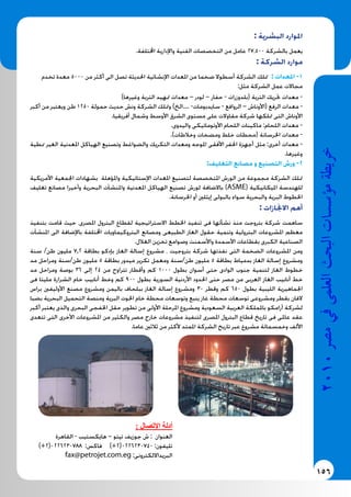156
2010‫م�رص‬‫يف‬‫العلمى‬‫البحث‬‫ؤ�س�سات‬�‫م‬‫خريطة‬
: ‫البشرية‬ ‫املوارد‬
.‫اخملتلفة‬ ‫واإلدارية‬ ‫الفنية‬ ‫التخصصات‬ ‫من‬ ‫عامل‬ 27.500 ‫بالشركة‬ ‫يعمل‬
: ‫الشركة‬ ‫موارد‬
‫تخدم‬ ‫معدة‬ 5000 ‫من‬ ‫أكثر‬ ‫الى‬ ‫تصل‬ ‫احلديثة‬ ‫اإلنشائية‬ ‫املعدات‬ ‫من‬ ‫ضخما‬ ‫أسطوال‬ ‫الشركة‬ ‫متلك‬ : ‫املعدات‬ -1
:‫مثل‬ ‫الشركة‬ ‫عمل‬ ‫مجاالت‬
)‫وغيرها‬ ‫التربة‬ ‫متهيد‬ ‫معدات‬ – ‫لودر‬ – ‫حفار‬ - ‫(بلدوزرات‬ ‫التربة‬ ‫حتريك‬ ‫معدات‬ -
‫أكبر‬ ‫من‬ ‫ويعتبر‬ ‫طن‬ 1250 ‫حمولة‬ ‫حديث‬ ‫ونش‬ ‫الشركة‬ ‫ومتلك‬ )‫....الخ‬ -‫سايدبومات‬ - ‫الروافع‬ – ‫(األوناش‬ ‫الرفع‬ ‫معدات‬ -
.‫أفريقيا‬ ‫وشمال‬ ‫األوسط‬ ‫الشرق‬ ‫مستوى‬ ‫على‬ ‫مقاوالت‬ ‫شركة‬ ‫متلكها‬ ‫التى‬ ‫األوناش‬
.‫واليدوى‬ ‫األوتوماتيكى‬ ‫اللحام‬ ‫ماكينات‬ :‫اللحام‬ ‫معدات‬ -
.)‫وخالطات‬ ‫ومضخات‬ ‫خلط‬ ‫(محطات‬ ‫اخلرسانة‬ ‫معدات‬ -
‫منطية‬ ‫الغير‬ ‫املعدنية‬ ‫الهياكل‬ ‫وتصنيع‬ ‫والضواغط‬ ‫التكريك‬ ‫ومعدات‬ ‫املوجه‬ ‫األفقى‬ ‫احلفر‬ ‫أجهزة‬ ‫مثل‬ :‫أخرى‬ ‫معدات‬ -
.‫وغيرها‬
:‫التغليف‬ ‫مصانع‬ ‫و‬ ‫التصنيع‬ ‫ورش‬ -2
‫األمريكية‬ ‫اجلمعية‬ ‫بشهادات‬ ‫واملؤهلة‬ ‫اإلستاتيكية‬ ‫املعدات‬ ‫لتصنيع‬ ‫املتخصصة‬ ‫الورش‬ ‫من‬ ‫مجموعة‬ ‫الشركة‬ ‫متلك‬
‫تغليف‬ ‫مصانع‬ ‫وأخيرا‬ ‫البحرية‬ ‫واملنشآت‬ ‫املعدنية‬ ‫الهياكل‬ ‫تصنيع‬ ‫لورش‬ ‫باالضافة‬ )ASME( ‫امليكانيكية‬ ‫للهندسة‬
.‫اخلرسانة‬ ‫أو‬ ‫إيثلني‬ ‫بالبولى‬ ‫سواء‬ ‫والبحرية‬ ‫البرية‬ ‫اخلطوط‬
: ‫االجنازات‬ ‫أهم‬
‫بتنفيذ‬ ‫قامت‬ ‫حيث‬ ،‫املصرى‬ ‫البترول‬ ‫لقطاع‬ ‫االستراتيجية‬ ‫اخلطط‬ ‫تنفيذ‬ ‫فى‬ ‫نشأتها‬ ‫منذ‬ ‫بتروجت‬ ‫شركة‬ ‫ساهمت‬
‫املنشآت‬ ‫الى‬ ‫باإلضافة‬ ‫اخملتلفة‬ ‫البتروكيماويات‬ ‫ومصانع‬ ‫الطبيعى‬ ‫الغاز‬ ‫حقول‬ ‫وتنمية‬ ‫البترولية‬ ‫املشروعات‬ ‫معظم‬
.‫الغالل‬ ‫تخزين‬ ‫وصوامع‬ ‫واألسمنت‬ ‫األسمدة‬ ‫بقطاعات‬ ‫الكبرى‬ ‫الصناعية‬
‫سنة‬ /‫طن‬ ‫مليون‬ 7,2 ‫بطاقة‬ ‫بإدكو‬ ‫الغاز‬ ‫إسالة‬ ‫مشروع‬ ، ‫بتروجيت‬ ‫شركة‬ ‫نفذتها‬ ‫التى‬ ‫الضخمة‬ ‫املشروعات‬ ‫ومن‬
‫مد‬ ‫ومراحل‬ ‫طن/سنة‬ ‫مليون‬ 5 ‫بطاقة‬ ‫ميدور‬ ‫تكرير‬ ‫ومعمل‬ ‫طن/سنة‬ ‫مليون‬ 5 ‫بطاقة‬ ‫بدمياط‬ ‫الغاز‬ ‫إسالة‬ ‫ومشروع‬
‫مد‬ ‫ومراحل‬ ‫بوصة‬ 36 ‫إلى‬ 24 ‫من‬ ‫تتراوح‬ ‫وأقطار‬ ‫كم‬ 1000 ‫بطول‬ ‫أسوان‬ ‫حتى‬ ‫الوادى‬ ‫جنوب‬ ‫لتنمية‬ ‫الغاز‬ ‫خطوط‬
‫فى‬ ‫مليتا‬ ‫الشرارة‬ ‫خام‬ ‫أنابيب‬ ‫وخط‬ ‫كم‬ 900 ‫بطول‬ ‫السورية‬ ‫األردنية‬ ‫احلدود‬ ‫حتى‬ ‫مصر‬ ‫من‬ ‫العربى‬ ‫الغاز‬ ‫أنابيب‬ ‫خط‬
‫براس‬ ‫األوليفني‬ ‫مصنع‬ ‫ومشروع‬ ‫باليمن‬ ‫ببلحاف‬ ‫الغاز‬ ‫إسالة‬ ‫ومشروع‬ 30 ‫وقطر‬ ‫كم‬ 650 ‫بطول‬ ‫الليبية‬ ‫اجلماهيرية‬
‫بضبا‬ ‫البحرية‬ ‫التحميل‬ ‫ومنصة‬ ‫البرية‬ ‫احلوت‬ ‫خام‬ ‫محطة‬ ‫وتوسعات‬ ‫ينبع‬ ‫غاز‬ ‫محطة‬ ‫توسعات‬ ‫ومشروعى‬ ‫بقطر‬ ‫الفان‬
‫أكبر‬ ‫يعتبر‬ ‫والذى‬ ‫البحرى‬ ‫اخلفجى‬ ‫حقل‬ ‫تطوير‬ ‫من‬ ‫األولى‬ ‫املرحلة‬ ‫ومشروع‬ ‫السعودية‬ ‫العربية‬ ‫باململكة‬ ‫أرامكو‬ ‫لشركة‬
‫تتعدى‬ ‫التى‬ ‫األخرى‬ ‫املشروعات‬ ‫من‬ ‫والكثير‬ ‫مصر‬ ‫خارج‬ ‫مشروعات‬ ‫لتنفيذ‬ ‫املصرى‬ ‫البترول‬ ‫قطاع‬ ‫تاريخ‬ ‫فى‬ ‫عاملى‬ ‫عقد‬
.‫عاما‬ ‫ثالثني‬ ‫من‬ ‫ألكثر‬ ‫املمتد‬ ‫الشركة‬ ‫تاريخ‬ ‫عبر‬ ‫مشروع‬ ‫وخمسمائة‬ ‫األلف‬
: ‫اإلتصال‬ ‫أدلة‬
‫القاهرة‬ - ‫هايكستيب‬ – ‫تيتو‬ ‫جوزيف‬ ‫ش‬ : ‫العنوان‬
)+2(0226230788 :‫فاكس‬ )+2(0226230740 :‫تليفون‬
fax@petrojet.com.eg :‫البريدااللكترونى‬
 