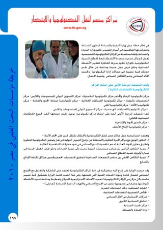 167
2010‫م�رص‬‫يف‬‫العلمى‬‫البحث‬‫ؤ�س�سات‬�‫م‬‫خريطة‬
‫واالبتكار‬ ‫التكنولوجيا‬ ‫لنقل‬ ‫م�رص‬ ‫مراكز‬
www.tic.gov.eg
‫الصناعة‬ ‫لتطوير‬ ‫والصناعة‬ ‫التجارة‬ ‫وزارة‬ ‫عمل‬ ‫خطة‬ ‫إطار‬ ‫في‬
‫التجارة‬ ‫وزارة‬‫قامت‬،‫التصدير‬‫أسواق‬‫فى‬‫التنافسية‬‫قدرتها‬‫ودعم‬
‫التخصصية‬‫التكنولوجية‬‫املراكز‬‫من‬‫سلسلة‬‫بإنشاء‬‫والصناعة‬
‫التنمية‬ ‫لقطاع‬ ‫تابعة‬ ‫األنشطة‬ ‫متعددة‬ ‫خدمية‬ ‫كمراكز‬ ‫تعمل‬
‫األنشطة‬ ‫لتطوير‬ ‫كقاطرة‬ ‫بدورها‬ ‫لتقوم‬ ‫بالوزارة‬ ‫التكنولوجية‬
‫تقدمي‬ ‫خالل‬ ‫من‬ ‫ومنتجة‬ ‫جديدة‬ ‫عمل‬ ‫فرص‬ ‫وخلق‬ ‫الصناعية‬
‫وحتسني‬ ‫التكنولوجيا‬ ‫إدارة‬ ‫مجاالت‬ ‫فى‬ ‫متميزة‬ ‫فنية‬ ‫خدمات‬
.‫األعمال‬ ‫وتنمية‬ ‫الصناعى‬ ‫التكامل‬ ‫ودعم‬ ‫الصناعي‬ ‫األداء‬
‫املراكز‬ ‫انشاء‬ ‫على‬ ‫األولى‬ ‫املرحلة‬ ‫اشتملت‬ ‫ولقد‬
: ‫التالية‬ ‫القطاعات‬ ‫التكنولوجية‬
‫مركز‬ -‫واملالبس‬ ‫للمنسوجات‬ ‫الدولي‬ ‫التسويق‬ ‫-مركز‬ ‫البالستيك‬ ‫تكنولوجيا‬ ‫واحملاجر-مركز‬ ‫الرخام‬ ‫تكنولوجيا‬ ‫مركز‬
‫مركز‬ - ‫والدباغة‬ ‫اجللود‬ ‫صناعة‬ ‫تكنولوجيا‬ ‫مركز‬ - ‫الغذائية‬ ‫الصناعات‬ ‫تكنولوجيا‬ ‫مركز‬ - ‫واملوضة‬ ‫التصميمات‬
‫احللي‬ ‫تكنولوجيا‬ ‫مركز‬ - ‫األثاث‬ ‫تكنولوجيا‬
.‫واملالبس‬ ‫للمنسوجات‬ ‫الدولى‬ ‫التسويق‬ ‫مركز‬ - ‫الهندسية‬ ‫الصناعات‬ ‫تكنولوجيا‬ ‫مركز‬ -
‫القطاعات‬ ‫جلميع‬ ‫أفقيا‬ ‫خدماتها‬ ‫تقدم‬ ‫نوعية‬ ‫تكنولوجية‬ ‫مراكز‬ ‫انشاء‬ ‫على‬ ‫أيضا‬ ‫األولى‬ ‫املرحلة‬ ‫اشتملت‬ ‫كما‬
:‫كالتلى‬ ‫الصناعية‬
‫واإلنتاجية‬ ‫اجلودة‬ ‫حتسني‬ ‫مركز‬ -
‫األنظف‬ ‫اإلنتاج‬ ‫تكنولوجيا‬ ‫مركز‬ -
- :‫اآلتية‬ ‫احملاور‬ ‫على‬ ‫كبير‬ ‫بشكل‬ ‫واالبتكار‬ ‫التكنولوجيا‬ ‫لنقل‬ ‫مصر‬ ‫مراكز‬ ‫عمل‬ ‫استراتيجية‬ ‫وتعتمد‬
‫املتطورة‬ ‫التكنولوجيا‬ ‫وتوطني‬ ‫نقل‬ ‫فى‬ ‫الدولية‬ ‫التمويل‬ ‫برامج‬ ‫من‬ ‫واالستفادة‬ ‫العاملية‬ ‫اخلبرة‬ ‫مراكز‬ ‫مع‬ ‫الوثيق‬ ‫التعاون‬ .1
‫العاملية‬ ‫التنافسية‬ ‫محركات‬ ‫ضوء‬ ‫فى‬ ‫الصناعى‬ ‫املنتج‬ ‫تنافسية‬ ‫لدعم‬ ‫العاملية‬ ‫اجلودة‬ ‫معايير‬ ‫وتطبيق‬
‫فى‬ ‫اجلديدة‬ ‫العمل‬ ‫فرص‬ ‫وخلق‬ ‫الصادرات‬ ‫تنمية‬ ‫تأتى‬ ‫بحيث‬ ‫القيمة‬ ‫متسلسلة‬ ‫عناصر‬ ‫بني‬ ‫الرأسى‬ ‫التكامل‬ ‫تنمية‬ .2
‫الصناعى‬ ‫القطاع‬ ‫تنمية‬ ‫أولويات‬ ‫صدارة‬
‫اإلنتاج‬ ‫تكلفة‬ ‫هياكل‬ ‫وحتسني‬ ‫احلجم‬ ‫اقتصاديات‬ ‫لتحقيق‬ ‫الصناعية‬ ‫التجمعات‬ ‫عناصر‬ ‫بني‬ ‫األفقي‬ ‫التكامل‬ ‫تنمية‬ .3
‫باملصانع‬
‫اجملتمع‬ ‫مع‬ ‫والتفاعل‬ ‫املشاركة‬ ‫على‬ ‫تعتمد‬ ‫التكنولوجية‬ ‫املراكز‬ ‫إدارة‬ ‫فى‬ ‫ديناميكية‬ ‫آلية‬ ‫إتباع‬ ‫على‬ ‫الوزارة‬ ‫حرصت‬ ‫وقد‬
‫تسيير‬ ‫جلنة‬ ‫بتشكيل‬ ‫الوزارة‬ ‫قامت‬ ‫الصدد‬ ‫هذا‬ ‫وفى‬ .‫تقدمها‬ ‫التى‬ ‫الفنية‬ ‫اخلدمات‬ ‫وجودة‬ ‫فائدة‬ ‫لضمان‬ ‫الصناعي‬
‫األنشطة‬ ‫تنفيذ‬ ‫ومتابعة‬ ‫وتخطيط‬ ‫للمركز‬ ‫االستراتيجية‬ ‫األهداف‬ ‫لتحديد‬ ‫التكنولوجية‬ ‫املراكز‬ ‫من‬ ‫مركز‬ ‫بكل‬ ‫خاصة‬
- :‫يلى‬ ‫كما‬ ‫للصناعة‬ ‫الداعمة‬ ‫واجلهات‬ ‫الصناعي‬ ‫اجملتمع‬ ‫عن‬ ‫ممثلني‬ ‫عضويتها‬ ‫فى‬ ‫وتضم‬ ‫بها‬ ‫املنوط‬
‫املصرية‬ ‫الصناعات‬ ‫باحتاد‬ ‫الصناعية‬ ‫الغرفة‬ -
‫الصناعية‬ ‫للقطاعات‬ ‫التصديرية‬ ‫اجملالس‬ -
‫الصناعي‬ ‫اجملال‬ ‫فى‬ ‫االستثمار‬ ‫شركات‬ -
‫الكبرى‬ ‫الصناعية‬ ‫املناطق‬ -
‫الصناعة‬ ‫حتديث‬ ‫مركز‬ -
‫والصناعة‬ ‫التجارة‬ ‫وزارة‬ -
 