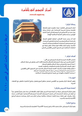 179
2010‫م�رص‬‫يف‬‫العلمى‬‫البحث‬‫ؤ�س�سات‬�‫م‬‫خريطة‬
‫بالقاهرة‬ ‫الدميوجرايف‬ ‫املركز‬
www.cdc-egypt.org
: ‫املركز‬ ‫رسالة‬
‫بأنشطة‬ ‫تقوم‬ ‫حكوميه‬ ‫هيئة‬ ‫بالقاهرة‬ ‫الدميوجرافي‬ ‫املركز‬
‫ورعاية‬ ‫تنشئة‬ ‫على‬ ‫للمساعدة‬ ‫وتدريبية‬ ‫وبحثية‬ ‫تعليمية‬
‫النامية‬ ‫الدول‬ ‫في‬ ‫الدميوجرافيا‬ ‫في‬ ‫األخصائيني‬ ‫من‬ ‫جديد‬ ‫جيل‬
.‫الهامة‬ ‫السكانية‬ ‫القضايا‬ ‫وحتليل‬ ‫بدراسة‬ ‫املهتمني‬
‫املتصلة‬ ‫للعلوم‬ ‫املبتكرة‬ ‫األساليب‬ ‫دراسة‬ ‫يدعم‬ ‫أنه‬ ‫كما‬
‫السياسات‬‫لواضعي‬‫املساعدة‬‫يد‬‫ويقدم‬‫السكانية‬‫بالدراسات‬
‫التنمية‬‫وسياسات‬‫السكانية‬‫السياسات‬‫وتنفيذ‬‫تصميم‬‫في‬
‫مع‬ ‫وثيقة‬ ‫تعاون‬ ‫وصالت‬ ‫قوية‬ ‫عالقات‬ ‫املركز‬ ‫ويقيم‬ .‫املناسبة‬
0‫والدولي‬ ‫واإلقليمي‬ ‫القومي‬ ‫املستوي‬ ‫علي‬ ‫السكانية‬ ‫املنظمات‬
: ‫املركز‬ ‫أهداف‬
: ‫اآلتي‬ ‫في‬ ‫الدميوجرافي‬ ‫للمركز‬ ‫الرئيسية‬ ‫األهداف‬ ‫تتلخص‬
.‫السكان‬ ‫مجال‬ ‫في‬ ‫يعملون‬ ‫الذين‬ ‫لألفراد‬ ‫والتنمية‬ ‫والسكان‬ ‫الدميوجرافيا‬ ‫مجال‬ ‫في‬ ‫بالتدريب‬ ‫القيام‬ •
.‫املرتبطة‬ ‫والعلوم‬ ‫السكان‬ ‫مجال‬ ‫في‬ ‫واملسوح‬ ‫البحوث‬ ‫إجراء‬ •
.‫املعنية‬ ‫واملنظمات‬ ‫للحكومات‬ ‫والفنية‬ ‫االستشارية‬ ‫اخلدمات‬ ‫توفير‬ •
.‫واإلقليمي‬ ‫احمللي‬ ‫املستويني‬ ‫علي‬ ‫والتنمية‬ ‫السكان‬ ‫بقضايا‬ ‫اخلاصة‬ ‫والندوات‬ ‫املؤمترات‬ ‫وإقامة‬ ‫تنظيم‬ •
.‫املرتبطة‬ ‫واملوضوعات‬ ‫السكان‬ ‫مجال‬ ‫في‬ ‫التدريبية‬ ‫البرامج‬ ‫وتنفيذ‬ ‫تصميم‬ •
. ‫السكانية‬ ‫واملشروعات‬ ‫البرامج‬ ‫تقييم‬ ‫في‬ ‫والهيئات‬ ‫احلكومات‬ ‫مساعدة‬ •
: ‫الرؤيـــة‬
‫اجلامعات‬ ‫مع‬ ‫بالتعاون‬ ‫الدكتوراه‬ ‫برنامج‬ ‫وتفعيل‬ ‫أوسع‬ ‫مناطق‬ ‫ليشمل‬ ‫اإلقليمي‬ ‫دوره‬ ‫وتعميق‬ ‫املركز‬ ‫أنشطة‬ ‫تطوير‬
0‫املصرية‬
: ‫باملركز‬ ‫التدريس‬ ‫هيئة‬ ‫أعضاء‬
ً‫ا‬‫جزء‬ ‫يعملون‬ً‫ا‬‫عضو‬ ‫عشر‬ ‫ستة‬ ‫إلى‬ ‫باإلضافة‬ ‫الوقت‬ ‫طوال‬ ‫التدريس‬ ‫هيئة‬ ‫أعضاء‬ ‫من‬ ‫سبعة‬ ‫الدميوجرافى‬ ‫باملركز‬ ‫يعمل‬
‫صحة‬ ،‫احلاسب‬ ‫علوم‬ ،‫االجتماعية‬ ‫الدميوجرافيا‬ ،‫اإلحصاء‬ ،‫الدميوجرافيا‬ :‫تشمل‬ ‫التى‬ ‫التخصصات‬ ‫مختلف‬ ‫فى‬ ‫الوقت‬ ‫من‬
‫البرامج‬ ‫منسقو‬ ‫ويساعده‬ ،‫املركز‬ ‫مدير‬ ‫املركز‬ ‫ويترأس‬ ،‫سكانية‬ ‫إحصاءات‬ ،‫إجنابية‬ ‫صحة‬ ،‫عاملة‬ ‫قوى‬ ،‫رياضيات‬ ،‫عامة‬
0‫والتدريب‬ ‫والبحوث‬ ‫األكادميية‬
: ‫املركز‬ ‫برامج‬
.‫والتدريبية‬ ‫والبحثية‬ ‫التعليمية‬ /‫األكادميية‬ :‫رئيسية‬ ‫برامج‬ ‫ثالثة‬ ‫بتنفيذ‬ ‫حاليا‬ ‫الدميوجرافى‬ ‫املركز‬ ‫يقوم‬
 