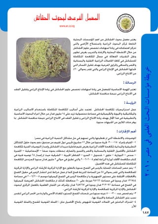 187
2010‫م�رص‬‫يف‬‫العلمى‬‫البحث‬‫ؤ�س�سات‬�‫م‬‫خريطة‬
‫شائ�ش‬�‫احل‬ ‫لبحوث‬ ‫الفرعى‬ ‫املعمل‬
www.arc.sci.eg
‫البحثية‬ ‫املؤسسات‬ ‫اهم‬ ‫من‬ ‫احلشائش‬ ‫بحوث‬ ‫معمل‬ ‫يعتبر‬
‫والتى‬ ‫األراضي‬ ‫واستصالح‬ ‫الزراعية‬ ‫البحوث‬ ‫ملركز‬ ‫التابعة‬
‫احلشائش‬ ‫علوم‬ ‫تخصص‬ ‫اسهامات‬ ‫زيادة‬ ‫في‬ ‫اهتماماته‬ ‫تتركز‬
‫تطوير‬ ‫بغرض‬ ‫والتدريب‬ ‫واالرشاد‬ ‫البحثية‬ ‫االنشطة‬ ‫خالل‬ ‫من‬
‫املتكاملة‬ ‫املكافحة‬ ‫مجال‬ ‫في‬ ‫الفعالة‬ ‫التقنيات‬ ‫ونقل‬
‫والبستانية‬ ‫احلقلية‬ ‫الزراعية‬ ‫احلاصالت‬ ‫كافة‬ ‫في‬ ‫للحشائش‬
‫التي‬ ‫اخلسائر‬ ‫تقليل‬ ‫بهدف‬ ‫الفرعية‬ ‫واملراوي‬ ‫واملساقي‬ ‫واخلضر‬
%20 ‫بحوالي‬ ‫تقدر‬ ‫والتي‬ ‫الزراعي‬ ‫اإلنتاج‬ ‫في‬ ‫احلشائش‬ ‫حتدثها‬
.‫الزراعى‬ ‫االنتاج‬ ‫من‬
: ‫الرسالة‬
‫الفقد‬ ‫وتقليل‬ ‫الزراعي‬ ‫اإلنتاج‬ ‫زيادة‬ ‫في‬ ‫احلشائش‬ ‫علوم‬ ‫تخصص‬ ‫اسهامات‬ ‫زيادة‬ ‫هى‬ ‫للمعمل‬ ‫االساسية‬ ‫املهمة‬ ‫تعتبر‬
.‫احلشائش‬ ‫منافسة‬ ‫نتيجة‬ ‫الزراعى‬ ‫االنتاج‬ ‫فى‬
: ‫الرؤيــة‬
‫الزراعية‬ ‫االساليب‬ ‫باستخدام‬ ‫املتكاملة‬ ‫املكافحة‬ ‫أساليب‬ ‫على‬ ‫تعتمد‬ ‫احلشائش‬ ‫ملكافحة‬ ‫استراتيجيات‬ ‫عمل‬
‫االساسية‬ ‫البحوث‬ ‫اجراء‬ ‫خالل‬ ‫من‬ ‫فدان‬ ‫مليون‬ 14 ‫علي‬ ‫تزيد‬ ‫محصولية‬ ‫مساحة‬ ‫في‬ ‫والكيميائية‬ ‫واحليوية‬ ‫وامليكانيكية‬
‫مبا‬ ‫احلشائش‬ ‫منافسة‬ ‫نتيجة‬ ‫الزراعى‬ ‫االنتاج‬ ‫فى‬ ‫الفقد‬ ‫تقليل‬ ‫و‬ ‫الزراعى‬ ‫االنتاج‬ ‫زيادة‬ ‫بهدف‬ ‫اجملال‬ ‫هذا‬ ‫فى‬ ‫والتطبيقية‬
.‫سنويا‬ ‫اجلنيهات‬ ‫من‬ ‫املاليني‬ ‫مئات‬ ‫يوفر‬
: ‫اإلجنازات‬ ‫أهم‬
:‫مصر‬ ‫في‬ ‫الزراعية‬ ‫التنمية‬ ‫مشاكل‬ ‫حل‬ ‫في‬ ‫تسهم‬ ‫والتي‬ ‫تغطيتها‬ ‫مت‬ ‫التي‬ ‫واالنشطة‬ ‫املوضوعات‬
‫املشاكل‬ ‫حلول‬ ‫بحوث‬ ‫دعم‬ ‫صندوق‬ ‫من‬ ‫تقييم‬ ‫ممول‬ ‫جتريبي‬ ‫مشروع‬ 12 ‫خالل‬ ‫من‬ ‫سنويا‬ ‫جتربة‬ 300 -150 ‫بإجراء‬ ‫القيام‬ -1
‫ملكافحة‬‫الفنية‬‫التوصيات‬‫وإصدار‬‫احلشائش‬‫مبيدات‬‫فاعلية‬‫تقيم‬‫بغرض‬‫الزراعية‬‫اآلفات‬‫ملكافحة‬‫وامليدانية‬‫التطبيقية‬
‫اجلميزة‬ – ‫اإلسماعيلية‬ – ‫سخا‬ ‫بحوث‬ ‫مبحطات‬ ‫واملصارف‬ ‫واجلسور‬ ‫واخلضر‬ ‫والبستانية‬ ‫احلقلية‬ ‫باحملاصيل‬ ‫احلشائش‬
‫في‬ ‫فنية‬ ‫توصيه‬ 64 ‫إصدار‬ ‫مت‬ ‫حيث‬ ‫الشرقية‬ – ‫اخليرية‬ ‫القناطر‬ – ‫السرو‬ – ‫شندويل‬ – ‫ملوي‬ – ‫النوبارية‬ – ‫سدس‬ –
‫املكافحة‬ ‫من‬ ‫كجزء‬ ‫سنويا‬ ‫فدان‬ ‫مليون‬ 2 ‫حوالي‬ ‫في‬ ‫تطبق‬ ‫والتي‬ 2006-2005 ‫لعام‬ ‫الزراعة‬ ‫لوزارة‬ ‫اآلفات‬ ‫مكافحة‬ ‫كتاب‬
.‫احملاصيل‬ ‫هذه‬ ‫في‬ ‫للحشائش‬ ‫املتكاملة‬
‫املركزية‬ ‫واإلدارة‬ ‫الزراعي‬ ‫لإلرشاد‬ ‫املركزية‬ ‫اإلدارة‬ ‫مع‬ ‫بالتعاون‬ ‫سنويا‬ ‫القمح‬ ‫في‬ ‫بالزمير‬ ‫املصابة‬ ‫املساحات‬ ‫حصر‬ ‫يتم‬ -2
‫القمح‬ ‫حقول‬ ‫في‬ ‫الزمير‬ ‫انتشار‬ ‫ملدى‬ ‫خرائط‬ ‫عمل‬ ‫مت‬ ‫كما‬ ‫قمح‬ ‫املنزرعة‬ ‫املساحة‬ ‫من‬ %5 ‫بحوالي‬ ‫تقدر‬ ‫والتي‬ ‫للمكافحة‬
‫مساحة‬ ‫في‬ 2006/2005 ‫موسم‬ ‫كيمياويا‬ ‫القمح‬ ‫في‬ ‫الزمير‬ ‫مكافحة‬ ‫مت‬ ‫و‬ ‫اجلمهورية‬ ‫مستوى‬ ‫على‬ ‫اخملتلفة‬ ‫باحملافظات‬
‫كيمياويا‬ ‫العريضة‬ ‫احلشائش‬ ‫مكافحة‬ ‫مت‬ ‫كذلك‬ ‫محافظة‬ 20 ‫على‬ ‫موزعة‬ 95166 ‫مساحة‬ ‫في‬ ‫ويدويا‬ ‫فدان‬ 131744
‫لبحوث‬ ‫املركزي‬ ‫باملعمل‬ ‫العلمية‬ ‫اللجان‬ ‫من‬ ‫بإشراف‬ ‫فدان‬ 248267 ‫في‬ ‫ويدويا‬ ‫فدان‬ 313092 ‫مساحة‬ ‫في‬ ‫القمح‬ ‫في‬
. ‫الزراعي‬ ‫لإلرشاد‬ ‫املركزية‬ ‫واإلدارة‬ ‫للمكافحة‬ ‫املركزية‬ ‫واإلدارة‬ ‫احلشائش‬
‫لتقدير‬ ‫الزراعي‬ ‫احلجر‬ ‫من‬ ‫والواردة‬ ‫اآلدمي‬ ‫للغذاء‬ ‫املستورد‬ ‫القمح‬ ‫شحنات‬ ‫من‬ ‫سنويا‬ ‫عينه‬ 500 -300 ‫عدد‬ ‫فحص‬ ‫يتم‬ -3
. ‫بها‬ ‫واخلبيثة‬ ‫السامة‬ ‫احلشائش‬ ‫بذور‬ ‫نسب‬
‫القومية‬ ‫واحلملة‬ ‫للقمح‬ ‫القومية‬ ‫احلملة‬ : ‫مثل‬ ‫احملاصيل‬ ‫بانتاج‬ ‫للنهوض‬ ‫القومية‬ ‫احلمالت‬ ‫فى‬ ‫الباحثني‬ ‫اشتراك‬ -4
‫لألرز‬
 