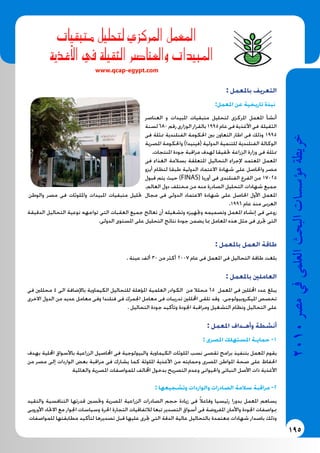 195
2010‫م�رص‬‫يف‬‫العلمى‬‫البحث‬‫ؤ�س�سات‬�‫م‬‫خريطة‬
‫متبقيات‬ ‫لتحليل‬ ‫املركزي‬ ‫املعمل‬
	‫ة‬‫أغذي‬‫ل‬‫ا‬ ‫يف‬ ‫الثقيلة‬ ‫والعنا�رص‬ ‫املبيدات‬
www.qcap-egypt.com
: ‫باملعمل‬ ‫التعريف‬
:‫املعمل‬ ‫عن‬ ‫تاريخية‬ ‫نبذة‬
‫العناصر‬ ‫و‬ ‫املبيدات‬ ‫متبقيات‬ ‫لتحليل‬ ‫املركزى‬ ‫املعمل‬ ‫أنشأ‬
‫لسنة‬680‫رقم‬‫الوزارى‬‫بالقرار‬1995‫عام‬‫فى‬‫األغذية‬‫فى‬ ‫الثقيلة‬
‫فى‬ ‫ممثلة‬ ‫الفنلندية‬ ‫احلكومة‬ ‫بني‬ ‫التعاون‬ ‫اطار‬ ‫فى‬ ‫وذلك‬ 1995
‫املصرية‬ ‫واحلكومة‬ )‫(فينيدا‬ ‫الدولية‬ ‫للتنمية‬ ‫الفنلندية‬ ‫الوكالة‬
.‫املنتجات‬ ‫جودة‬ ‫مراقبة‬ ‫لهدف‬ ‫حتقيقا‬ ‫الزراعة‬ ‫وزارة‬ ‫فى‬ ‫ممثلة‬
‫فى‬ ‫الغذاء‬ ‫بسالمة‬ ‫املتعلقة‬ ‫التحاليل‬ ‫إلجراء‬ ‫املعتمد‬ ‫املعمل‬
‫أيزو‬ ‫لنظام‬ ‫طبقا‬ ‫الدولية‬ ‫االعتماد‬ ‫شهادة‬ ‫على‬ ‫واحلاصل‬ ‫مصر‬
‫قبول‬ ‫يتم‬ ‫حيث‬ )FINAS( ‫أوربا‬ ‫فى‬ ‫الفنلندى‬ ‫الفرع‬ ‫من‬ 17025
.‫العالم‬ ‫دول‬ ‫مختلف‬ ‫من‬ ‫منه‬ ‫الصادرة‬ ‫التحليل‬ ‫شهادات‬ ‫جميع‬
‫مجال‬ ‫فى‬ ‫الدولى‬ ‫االعتماد‬ ‫شهادة‬ ‫على‬ ‫احلاصل‬ ‫األول‬ ‫املعمل‬‫والوطن‬ ‫مصر‬ ‫فى‬ ‫وامللوثات‬ ‫املبيدات‬ ‫متبقيات‬ ‫حتليل‬
.1996 ‫عام‬ ‫منذ‬ ‫العربى‬
‫الدقيقة‬ ‫التحاليل‬ ‫نوعية‬ ‫تواجهه‬ ‫التى‬ ‫العقبات‬ ‫جميع‬ ‫تعالج‬ ‫أن‬ ‫وتشغيله‬ ‫وجتهيزه‬ ‫وتصميمه‬ ‫املعمل‬ ‫إنشاء‬ ‫فى‬ ‫روعى‬
.‫الدولى‬ ‫املستوى‬ ‫على‬ ‫التحليل‬ ‫نتائج‬ ‫جودة‬ ‫يضمن‬ ‫مبا‬ ‫املعامل‬ ‫هذه‬ ‫مثل‬ ‫فى‬ ‫جترى‬ ‫التى‬
: ‫باملعمل‬ ‫العمل‬ ‫طاقة‬
. ‫عينة‬ ‫ألف‬ 30 ‫من‬ ‫أكثر‬ 2007 ‫عام‬ ‫فى‬ ‫املعمل‬ ‫فى‬ ‫التحاليل‬ ‫طاقة‬ ‫بلغت‬
: ‫باملعمل‬ ‫العاملني‬
‫فى‬ ‫محللني‬ 4 ‫الى‬ ‫باإلضافة‬ ‫الكيماوية‬ ‫للتحاليل‬ ‫املؤهلة‬ ‫العلمية‬ ‫الكوادر‬ ‫من‬ ‫محلال‬ 65 ‫املعمل‬ ‫فى‬ ‫احملللني‬ ‫عدد‬ ‫يبلغ‬
‫االخرى‬ ‫الدول‬ ‫من‬ ‫عديد‬ ‫معامل‬ ‫وفى‬ ‫فنلندا‬ ‫فى‬ ‫اجلمرك‬ ‫معامل‬ ‫فى‬ ‫تدريبات‬ ‫احملللني‬ ‫تلقى‬ ‫وقد‬ .‫امليكروبيولوجى‬ ‫تخصص‬
. ‫التحاليل‬ ‫جودة‬ ‫وتأكيد‬ ‫اجلودة‬ ‫ومراقبة‬ ‫التشغيل‬ ‫ونظام‬ ‫التحاليل‬ ‫على‬
: ‫املعمل‬ ‫وأهـداف‬ ‫أنشطة‬
: ‫املصرى‬ ‫املستهلك‬ ‫حمايـة‬ -1
‫بهدف‬ ‫احمللية‬ ‫باألسواق‬ ‫الزراعية‬ ‫احملاصيل‬ ‫فى‬ ‫والبيولوجية‬ ‫الكيماوية‬ ‫امللوثات‬ ‫نسب‬ ‫تقصى‬ ‫برامج‬ ‫بتنفيذ‬ ‫املعمل‬ ‫يقوم‬
‫من‬ ‫مصر‬ ‫إلى‬ ‫الواردات‬ ‫بعض‬ ‫مراقبة‬ ‫فى‬ ‫يشارك‬ ‫كما‬ ‫امللوثة‬ ‫األغذية‬ ‫من‬ ‫وحمايته‬ ‫املصرى‬ ‫املواطن‬ ‫صحة‬ ‫على‬ ‫احلفاظ‬
‫والعاملية‬ ‫املصرية‬ ‫للمواصفات‬ ‫اخملالف‬ ‫بدخول‬ ‫التصريح‬ ‫وعدم‬ ‫واحليوانى‬ ‫النباتى‬ ‫األصل‬ ‫ذات‬ ‫األغذية‬
: ‫وتشجيعها‬ ‫والواردات‬ ‫الصادرات‬ ‫سالمة‬ ‫مراقبة‬ -2
‫والتقيد‬ ‫التنافسية‬ ‫قدرتها‬ ‫وحتسني‬ ‫املصرية‬ ‫الزراعية‬ ‫الصادرات‬ ‫حجم‬ ‫زيادة‬ ‫فى‬ ً‫ال‬‫وفاع‬ ‫رئيسيا‬ ‫بدورا‬ ‫املعمل‬ ‫يساهم‬
‫األوروبى‬ ‫االحتاد‬ ‫مع‬ ‫اجلوار‬ ‫وسياسات‬ ‫احلرة‬ ‫التجارة‬ ‫لالتفاقيات‬ ‫تبعا‬ ‫التصدير‬ ‫أسواق‬ ‫فى‬ ‫املفروضة‬ ‫واألمان‬ ‫اجلودة‬ ‫مبواصفات‬
‫للمواصفات‬ ‫مطابقتها‬ ‫لتأكيد‬ ‫تصديرها‬ ‫قبل‬ ‫عليها‬ ‫جترى‬ ‫التى‬ ‫الدقة‬ ‫عالية‬ ‫بالتحاليل‬ ‫معتمدة‬ ‫شهادات‬ ‫باصدار‬ ‫وذلك‬
 