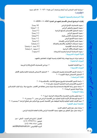 208
2010‫م�رص‬‫يف‬‫العلمى‬‫البحث‬‫ؤ�س�سات‬�‫م‬‫خريطة‬
‫جنيه‬ ‫الف‬ 480 2009/2008 ‫عام‬ ‫عن‬ ) ‫ودراسات‬ ‫أبحاث‬ ‫(بند‬ ‫السادس‬ ‫الباب‬ ‫ميزانية‬ -
: ‫إلجنازات‬ ‫ا‬
: ‫املنتهية‬ ‫والبحوث‬ ‫الدراسات‬ : ً‫اوال‬
2009/3/31 - 2007/7/1 ‫الفترة‬ ‫فى‬ ‫املعهد‬ ‫ألقسام‬ ‫البحثى‬ ‫البرنامج‬ ‫إجنازات‬
)‫بحث‬ 18( ‫الزراعى‬ ‫اإلنتاج‬ ‫اقتصاديات‬ ‫بحوث‬ -
)‫أبحاث‬ 10( ‫الزراعى‬ ‫والتعاون‬ ‫التمويل‬ ‫بحوث‬ -
)‫بحث‬ 30( ‫الزراعية‬ ‫للسلع‬ ‫االقتصادى‬ ‫التحليل‬ ‫بحوث‬ -
)‫بحث‬ 11 ( ‫الزراعى‬ ‫التسويق‬ ‫بحوث‬ -
)‫أبحاث‬ 3 ( ‫واملياه‬ ‫األراضى‬ ‫اقتصاديات‬ ‫بحوث‬ -
)‫بحث‬ 11 ( ‫الريفى‬ ‫اجملتمع‬ ‫تنمية‬ ‫بحوث‬ -
)‫41بحث‬ ( ‫بالعينات‬ ‫الزراعى‬ ‫اإلنتاج‬ ‫تقدير‬ ‫بحوث‬ -
)‫دراسات‬ 4 ( ‫والعمالة‬ ‫واألسعار‬ ‫التكاليف‬ ‫احصاءات‬ ‫بحوث‬ -
)‫دراسات‬ 5 ، ‫بحث‬ 27 ( ‫اإلقليمية‬ ‫الدراسات‬ ‫بحوث‬ -
)‫دراسات‬ 4 ، ‫بحوث‬ 4 ( ‫الزراعية‬ ‫واآلالت‬ ‫العمالة‬ ‫بحوث‬ -
) ‫بحوث‬ 8 ( ‫املشروعات‬ ‫وتقييم‬ ‫الزراعية‬ ‫السياسة‬ ‫بحوث‬ -
: ‫التدريبية‬ ‫الدورات‬ :ً‫ثانيا‬
.‫باملعهد‬ ‫للعاملني‬ ‫املهارات‬ ‫وتنمية‬ ‫املعارف‬ ‫زيادة‬ ‫بهدف‬ ‫تدريبية‬ ‫دورات‬ ‫تنفيذ‬ ‫مت‬
: ‫الداخلية‬ ‫الدورات‬
‫املزرعية‬ ‫واالدارة‬ ‫االنتاج‬ ‫اقتصاديات‬ ‫فى‬ ‫دورة‬ -2 ‫العلمية‬ ‫الكتابة‬ ‫دورة‬ -1
: ‫اخلارجية‬ ‫الدورات‬
‫اخملاطر‬ ‫وحتليل‬ ‫املالية‬ ‫والرياضة‬ ‫االحصائى‬ ‫التحليل‬ -2 . ‫املشروعات‬ ‫وتقييم‬ ‫االقتصادية‬ ‫اجلدوى‬ ‫دراسات‬ -1
2009 ‫الكويت‬ ‫لدولة‬ ‫االحصائى‬ ‫التحليل‬ -3
: ‫الدراسات‬ : ‫ثالثا‬
2008 ‫باالسكندرية‬ ،‫الثالجات‬ ‫مجمع‬ ‫ملشروع‬ ‫االقتصادية‬ ‫اجلدوى‬ ‫دراسة‬ -1
2008 ‫تك‬ ‫هاى‬ ‫الصفراء‬ ‫الشامية‬ ‫للذرة‬ ‫االقتصادى‬ ‫التقييم‬ -2
‫والرى‬ ‫املائية‬ ‫املوارد‬ ‫وزارة‬ ، ‫حياة‬ ‫مشروع‬ ، ‫االقصر‬ ‫فى‬ ‫معاجلة‬ ‫صحى‬ ‫صرف‬ ‫مياه‬ ‫باستخدام‬ ‫اجلاتروفا‬ ‫زراعة‬ ‫جدوى‬ ‫دراسة‬ -3
2008 ‫البيئة‬ ‫لشئون‬ ‫الدولة‬ ‫وزارة‬ ،
: ‫الندوات‬ : ‫رابعا‬
2009 ‫ابريل‬ ،‫الزراعية‬ ‫واالحصاءات‬ ‫التقديرات‬ ‫وحتسني‬ ‫تطوير‬ ‫ندوة‬ -1
2008 ‫ديسمبر‬ 21 ، ‫مصر‬ ‫فى‬ ‫الزراعى‬ ‫االقتصاد‬ ‫على‬ ‫العاملية‬ ‫املالية‬ ‫األزمة‬ ‫ألثر‬ ‫املوسعة‬ ‫الندوة‬ -2
2008 ‫ديسمبر‬ 3 ،‫الزراعة‬ ‫قطاع‬ ‫على‬ ‫التركيز‬ ‫مع‬ ‫املصرى‬ ‫االقتصاد‬ ‫على‬ ‫املتوقعة‬ ‫وأثارها‬ ‫العاملية‬ ‫املالية‬ ‫األزمات‬ ‫ندوة‬ -3
: ‫العمل‬ ‫ورش‬ : ‫خامسا‬
‫اجلديد‬ ‫التعاون‬ ‫قانون‬ ‫حول‬ ‫عمل‬ ‫ورشة‬ -1
. ‫الزراعى‬ ‫لالرشاد‬ ‫العامة‬ ‫واالدارة‬ ‫الزراعى‬ ‫االقتصاد‬ ‫بحوث‬ ‫معهد‬ ‫بني‬ ‫التعاون‬ ‫حول‬ ‫عمل‬ ‫ورشة‬ -2
‫جيز‬ - ‫الدقي‬ - ‫الصيد‬ ‫نادي‬ ‫شارع‬ : ‫العنوان‬
)+2(0233372318 : ‫تليفون‬
)+2(0237607651: ‫فاكس‬
aeri84@hotmail.cm : ‫اإللكتروني‬ ‫البريد‬
 