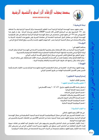 211
2010‫م�رص‬‫يف‬‫العلمى‬‫البحث‬‫ؤ�س�سات‬�‫م‬‫خريطة‬
‫الريفية‬ ‫والتنمية‬ ‫الزراعي‬ ‫شاد‬�‫إر‬‫ل‬‫ا‬ ‫بحوث‬ ‫معهد‬
www.vercon.sci.eg
: ‫تاريخية‬ ‫نبذة‬
‫نشاطه‬ ‫بدأ‬ ‫وقد‬ ‫الزراعية‬ ‫البحوث‬ ‫مبركز‬ ‫املتخصصة‬ ‫املعاهد‬ ‫أحدث‬ ‫الزراعية‬ ‫الوراثية‬ ‫الهندسة‬ ‫بحوث‬ ‫معهد‬ ‫يعتبر‬
‫هذا‬ ‫حتويل‬ ‫مت‬ ‫وقد‬ ‫؛‬ ‫الزراعة‬ ‫وزارة‬ ‫مع‬ ‫بالتعاون‬ UNDP ‫املتحدة‬ ‫لألمم‬ ‫اإلمنائى‬ ‫البرنامج‬ ‫من‬ ‫ممول‬ ‫كمشروع‬ 1990 ‫عام‬
‫تكنولوجيا‬ ‫نقل‬ ‫فى‬ ‫ليساهم‬ ‫الزراعية‬ ‫الوراثية‬ ‫الهندسة‬ ‫مجال‬ ‫فى‬ ‫متخصص‬ ‫قومى‬ ‫معهد‬ ‫الى‬ 1992 ‫عام‬ ‫فى‬ ‫املشروع‬
‫مبا‬ ‫احلديثة‬ ‫التقنيات‬ ‫هذه‬ ‫تطويع‬ ‫وفى‬ ‫املصرية‬ ‫معاملنا‬ ‫الى‬ ‫املتقدمة‬ ‫الصناعية‬ ‫الدول‬ ‫معامل‬ ‫من‬ ‫الوراثية‬ ‫الهندسة‬
. ‫الزراعى‬ ‫املنتج‬ ‫كفاءة‬ ‫ورفع‬ ‫والتدريب‬ ‫بالبحث‬ ‫املعهد‬ ‫يهتم‬ ‫كما‬ ‫؛‬ ‫مبصر‬ ‫الزراعية‬ ‫التنمية‬ ‫مجال‬ ‫فى‬ ‫واالحتياجات‬ ‫يتالءم‬
: ‫الرؤيــة‬
: ‫في‬ ‫املعهد‬ ‫يساهم‬
‫اجلينات‬ ‫ونقل‬ ‫الوراثية‬ ‫الهندسة‬ ‫في‬ ‫احلديثة‬ ‫التكنولوجيا‬ ‫وتطبيق‬ ‫بنقل‬ ‫اإلستعانة‬ ‫خالل‬ ‫من‬ ‫الزراعية‬ ‫التنمية‬ ‫حتقيق‬ -
. ‫والتصديرية‬ ‫التسويقية‬ ‫الكفاءة‬ ‫وزيادة‬ ‫املضطردة‬ ‫السكانية‬ ‫الزيادة‬ ‫ملواجهة‬ ‫وحتسينه‬ ‫الزراعي‬ ‫الناجت‬ ‫لزيادة‬
.‫الوراثي‬ ‫التركيب‬ ‫احملسنة‬ ‫التقاوي‬ ‫إنتاج‬ ‫مجال‬ ‫في‬ ‫املصري‬ ‫اخلاص‬ ‫القطاع‬ ‫مع‬ ‫التعاون‬ ‫توثيق‬ -
. ‫البيئة‬ ‫سالمة‬ ‫علي‬ ‫للمحافظة‬ ‫اآلفات‬ ‫ملبيدات‬ ‫العشوائي‬ ‫اإلستخدام‬ ‫من‬ ‫للحد‬ ‫مقاومة‬ ‫نباتات‬ ‫إلنتاج‬ ‫اإلجتاه‬ ‫زيادة‬ -
. ‫التربة‬ ‫وملوحة‬ ‫واجلفاف‬ ‫الشديدة‬ ‫احلرارة‬ ‫ظروف‬ ‫حتت‬ ‫زراعتها‬ ‫ميكن‬ ‫نباتات‬ ‫إنتاج‬ -
: ‫املهمة‬
‫وأيضا‬ ‫الفنية‬ ‫الكوادر‬ ‫وتدريب‬ ‫الوراثية‬ ‫والهندسة‬ ‫احليوية‬ ‫التكنولوجيا‬ ‫مجال‬ ‫فى‬ ‫العلمية‬ ‫اخلبرات‬ ‫بزيادة‬ ‫املعهد‬ ‫يهتم‬
.‫الوراثي‬ ‫التعديل‬ ‫طريق‬ ‫عن‬ ‫الهامة‬ ‫االقتصادية‬ ‫احملاصيل‬ ‫بعض‬ ‫حتسني‬
: ‫التطوير‬ ‫إستراتيجية‬
:‫التالية‬ ‫اجملاالت‬ ‫وتشمل‬
: ‫املعهد‬ ‫أقسام‬ ‫وحتديث‬ ‫تطوير‬ -‫أ‬
:‫هي‬ ‫األقسام‬ ‫وهذه‬ 2007/05/30 ‫بتاريخ‬ ‫باملعهد‬ ‫األقسام‬ ‫رئاسة‬ ‫شغل‬ ‫مت‬
‫الوراثية‬ ‫اخلرائط‬ ‫بحوث‬ ‫قسم‬ -
‫للنباتات‬ ‫الوراثي‬ ‫التحول‬ ‫قسم‬ -
‫املعلومات‬ ‫وشبكات‬ ‫الكمبيوتر‬ ‫قسم‬ -
‫والبروتني‬ ‫النووية‬ ‫األحماض‬ ‫كيمياء‬ ‫قسم‬ -
‫امليكروبية‬ ‫اجلزيئية‬ ‫البيولوجيا‬ ‫قسم‬ -
‫النباتية‬ ‫اجلزيئية‬ ‫البيولوجيا‬ ‫قسم‬ -
: ‫البشرية‬ ‫‌-املوارد‬‫ب‬
‫بالتالي‬ ‫املعهد‬ ‫يقوم‬ ‫اجملال‬ ‫هذا‬ ‫في‬
‫الهندسة‬ ‫مجال‬ ‫فى‬ ‫التطبيقية‬ ‫البحوث‬ ‫لدعم‬ ‫اجلزيئية‬ ‫البيوتكنولوجيا‬ ‫مجال‬ ‫فى‬ ‫اخلبرة‬ ‫ذوى‬ ‫املصريني‬ ‫العلماء‬ ‫جذب‬ -
‫فى‬ ‫واملتميزين‬ ‫املصرية‬ ‫اجلامعات‬ ‫من‬ ‫األكادميني‬ ‫الباحثني‬ ‫من‬ ‫نخبة‬ ‫البحوث‬ ‫هيئة‬ ‫ضمن‬ ‫املعهد‬ ‫ويضم‬ .‫الزراعية‬ ‫الوراثية‬
.‫الوراثية‬ ‫الهندسة‬ ‫علوم‬
‫حيوية‬ ‫تقانات‬ ‫من‬ ‫العلم‬ ‫اليه‬ ‫ماتوصل‬ ‫أحدث‬ ‫على‬ ‫وتدريبهم‬ ‫واخلريجني‬ ‫الباحثني‬ ‫شباب‬ ‫من‬ ‫العلمية‬ ‫الكوادر‬ ‫إعداد‬ -
‫اطار‬ ‫مصر.وفى‬ ‫فى‬ ‫الزراعى‬ ‫العلمى‬ ‫البحث‬ ‫مسيرة‬ ‫عاتقهم‬ ‫على‬ ‫سيقع‬ ‫الذين‬ ‫الباحثني‬ ‫من‬ ‫املتعاقبة‬ ‫االجيال‬ ‫إلعداد‬
‫البيولوجيا‬ ‫تقانات‬ ‫مجال‬ ‫فى‬ ‫املتخصصة‬ ‫التدريبية‬ ‫الدورات‬ ‫من‬ ‫مجموعة‬ ‫بتنظيم‬ ‫املعهد‬ ‫يقوم‬ ‫الكوادر‬ ‫هذه‬ ‫إعداد‬
 