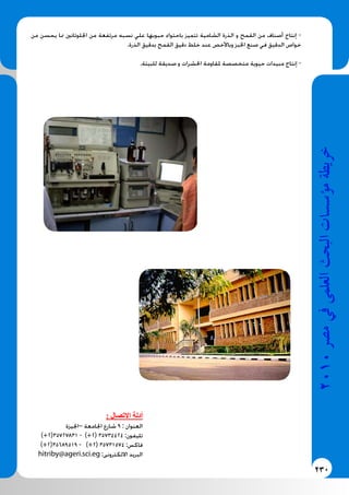 230
2010‫م�رص‬‫يف‬‫العلمى‬‫البحث‬‫ؤ�س�سات‬�‫م‬‫خريطة‬
‫من‬ ‫يحسن‬ ‫مما‬ ‫اجللوتانني‬ ‫من‬ ‫مرتفعة‬ ‫نسبه‬ ‫علي‬ ‫حبوبها‬ ‫باحتواء‬ ‫تتميز‬ ‫الشامية‬ ‫الذرة‬ ‫و‬ ‫القمح‬ ‫من‬ ‫أصناف‬ ‫إنتاج‬ -
.‫الذرة‬ ‫بدقيق‬ ‫القمح‬ ‫دقيق‬ ‫خلط‬ ‫عند‬ ‫وباألخص‬ ‫اخلبز‬ ‫صنع‬ ‫في‬ ‫الدقيق‬ ‫خواص‬
.‫للبيئة‬ ‫صديقة‬ ‫و‬ ‫احلشرات‬ ‫ملقاومة‬ ‫متخصصة‬ ‫حيوية‬ ‫مبيدات‬ ‫إنتاج‬ -
: ‫االتصال‬ ‫أدلة‬
‫–اجليزة‬ ‫اجلامعة‬ ‫شارع‬ 9 : ‫العنوان‬
)+2(35727831 - )+2( 35734424 :‫تليفون‬
)+2(35689519 - )+2( 35731574 :‫فاكس‬
hitriby@ageri.sci.eg :‫االلكترونى‬ ‫البريد‬
 