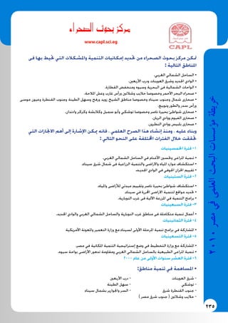 235
2010‫م�رص‬‫يف‬‫العلمى‬‫البحث‬‫ؤ�س�سات‬�‫م‬‫خريطة‬
‫صحراء‬�‫ال‬ ‫بحوث‬ ‫مركز‬
www.capl.sci.eg
‫فى‬ ‫بها‬ ‫حتيط‬ ‫التي‬ ‫واملشكالت‬ ‫التنمية‬ ‫إمكانيات‬ ‫حتديد‬ ‫من‬ ‫الصحراء‬ ‫بحوث‬ ‫مركز‬ ‫متكن‬
: ‫التالية‬ ‫املناطق‬
.‫الغربي‬ ‫الشمالي‬ ‫الساحل‬ •
.‫األربعني‬ ‫ودرب‬ ‫العوينات‬ ‫وشرق‬ ‫اجلديد‬ ‫الوادي‬ •
.‫القطارة‬ ‫ومنخفض‬ ‫وسيوه‬ ‫البحرية‬ ‫فى‬ ‫الشمالية‬ ‫الواحات‬ •
.‫املالحة‬ ‫وعش‬ ‫غارب‬ ‫ورأس‬ ‫وشالتني‬ ‫حاليب‬ ‫وخصوصا‬ ‫األحمر‬ ‫البحر‬ ‫صحراء‬ •
‫موسى‬ ‫وعيون‬ ‫القنطرة‬ ‫وجنوب‬ ‫الطينة‬ ‫وسهل‬ ‫ورفح‬ ‫زويد‬ ‫الشيخ‬ ‫مناطق‬ ‫وخصوصا‬ ‫سيناء‬ ‫وجنوب‬ ‫شمال‬ ‫صحارى‬ •
.‫ونويبع‬ ‫والطور‬ ‫سدر‬ ‫ورأس‬
.‫وادندان‬ ‫وكركر‬ ‫وكالبشة‬ ‫سمبل‬ ‫وأبو‬ ‫توشكي‬ ‫وخصوصا‬ ‫ناصر‬ ‫بحيرة‬ ‫شواطئ‬ ‫صحارى‬ •
.‫الريان‬ ‫ووادي‬ ‫الفيوم‬ ‫صحارى‬ •
.‫النطرون‬ ‫ووادي‬ ‫بلبيس‬ ‫صحارى‬ •
‫التي‬ ‫االجنازات‬ ‫أهم‬ ‫إلى‬ ‫اإلشارة‬ ‫ميكن‬ ‫فانه‬ ، ‫العلمي‬ ‫الصرح‬ ‫هذا‬ ‫إنشاء‬ ‫ومنذ‬ ، ‫عليه‬ ‫وبناء‬
: ‫التالي‬ ‫النحو‬ ‫على‬ ‫اخملتلفة‬ ‫الفترات‬ ‫خالل‬ ‫حتققت‬
‫اخلمسينيات‬ ‫فترة‬ -1
.‫الغربي‬ ‫الشمالي‬ ‫الساحل‬ ‫في‬ ‫األغنام‬ ‫وحتسني‬ ‫املراعى‬ ‫تنمية‬ •
.‫سيناء‬ ‫شرق‬ ‫شمال‬ ‫فى‬ ‫الزراعية‬ ‫والتنمية‬ ‫واالراضى‬ ‫املياه‬ ‫موارد‬ ‫استكشاف‬ •
.‫اجلديـد‬ ‫الوادي‬ ‫في‬ ‫اجلوفي‬ ‫اخلزان‬ ‫تقييم‬ •
‫الستينيات‬ ‫فترة‬ -2
.‫واملياه‬ ‫لألراضى‬ ‫مبدئي‬ ‫وتقييم‬ ‫ناصر‬ ‫بحيرة‬ ‫شواطئ‬ ‫استكشاف‬ •
.‫سيناء‬ ‫في‬ ‫احملررة‬ ‫االراضى‬ ‫لتنمية‬ ‫مواقع‬ ‫حتديد‬ •
.‫النوبارية‬ ‫غرب‬ ‫فى‬ ‫اآللية‬ ‫املزرعة‬ ‫في‬ ‫التنمية‬ ‫برامج‬ •
‫السبعينيات‬ ‫فترة‬ -3
.‫اجلديد‬ ‫والوادي‬ ‫الغربي‬ ‫الشمالي‬ ‫والساحل‬ ‫النوبارية‬ ‫غرب‬ ‫مناطق‬ ‫فى‬ ‫متكاملة‬ ‫تنمية‬ ‫أعمال‬ •
‫الثمانينيات‬ ‫فترة‬ -4
‫األمريكية‬ ‫واملعونة‬ ‫التعمير‬ ‫وزارة‬ ‫مع‬ ‫لسيناء‬ ‫األولى‬ ‫املرحلة‬ ‫تنمية‬ ‫برامج‬ ‫في‬ ‫املشاركة‬ •
‫التسعينيات‬ ‫فترة‬ -5
.‫مصر‬ ‫في‬ ‫املكانية‬ ‫التنمية‬ ‫إستراتيجية‬ ‫وضع‬ ‫في‬ ‫التخطيط‬ ‫وزارة‬ ‫مع‬ ‫املشاركة‬ •
.‫سيوه‬ ‫بواحة‬ ‫األراضى‬ ‫تدهور‬ ‫ومقاومة‬ ‫الغربي‬ ‫الشمالي‬ ‫بالساحل‬ ‫الطبيعية‬ ‫املراعى‬ ‫تنمية‬ •
2000 ‫عام‬ ‫من‬ ‫األولى‬ ‫سنوات‬ ‫العشر‬ ‫فترة‬ -6
:‫مناطق‬ ‫تنمية‬ ‫في‬ ‫املساهمة‬ •
‫األربعني‬ ‫درب‬ - 		‫العوينات‬ ‫شرق‬ -
‫الطينة‬ ‫سهل‬ - 			‫توشكي‬ -
‫سيناء‬ ‫بشمال‬ ‫واجلوارير‬ ‫السر‬ - 	‫ق‬‫شر‬ ‫القنطرة‬ ‫جنوب‬ -
) ‫مصر‬ ‫شرق‬ ‫جنوب‬ ( ‫وشالتني‬ ‫حاليب‬ -
 