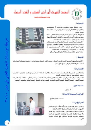241
2010‫م�رص‬‫يف‬‫العلمى‬‫البحث‬‫ؤ�س�سات‬�‫م‬‫خريطة‬
: ‫الرساله‬
‫تشخيصيه‬ ( ‫ومرجعيه‬ ‫متقدمة‬ ‫طبيه‬ ‫خدمة‬ ‫تقدمي‬ •
‫الصماء‬ ‫الغدد‬ ‫مرضى‬ ‫و‬ ‫السكر‬ ‫مريض‬ ‫الى‬ )‫ومتابعة‬ ‫وعالجيه‬
. ‫عامه‬ ‫بصفة‬
‫أنحاء‬ ‫فى‬ ‫اخملتلفة‬ ‫بفئاتها‬ ‫الطبية‬ ‫الكوادر‬ ‫الى‬ ‫اخلبرات‬ ‫نقل‬ •
‫ملواجهة‬ ‫الطبية‬ ‫القوافل‬ ‫و‬ ‫التدريبية‬ ‫الدورات‬ ‫طريق‬ ‫عن‬ ‫مصر‬
.‫واملضاعفات‬ ‫االصابة‬ ‫معدالت‬ ‫من‬ ‫املتزايدة‬ ‫النسب‬
‫مجاالت‬ ‫فى‬ ‫احلديث‬ ‫العلمي‬ ‫البحث‬ ‫امكانات‬ ‫من‬ ‫االستفادة‬ •
‫لتحقيق‬ ‫والعقاقير‬ ‫واخلاليا‬ ‫الوراثة‬ ‫وعلوم‬ ‫واألشعة‬ ‫التحاليل‬
‫ما‬ ‫وتقييم‬ ، ‫الصماء‬ ‫الغدد‬ ‫و‬ ‫السكر‬ ‫ألمراض‬ ‫افضل‬ ‫فهم‬
.‫املضاعفات‬ ‫من‬ ‫الوقاية‬ ‫و‬ ‫للعالج‬ ‫وسائل‬ ‫من‬ ‫يستجد‬
.‫السكر‬ ‫ملرضى‬ ‫الطبية‬ ‫والعناية‬ ‫التثقيفى‬ ‫الوعى‬ ‫زيادة‬ •
: ‫الرؤيــة‬
‫املضاعفات‬ ‫معدالت‬ ‫تخفيض‬ ‫و‬ ‫عامه‬ ‫بصفة‬ ‫الصماء‬ ‫الغدد‬ ‫مريض‬ ‫و‬ ‫السكر‬ ‫ملريض‬ ‫اخلدمى‬ ‫الصحي‬ ‫باملستوى‬ ‫االرتفاع‬ •
.‫مصر‬ ‫بقاع‬ ‫جميع‬ ‫فى‬ ‫األمراض‬ ‫هذه‬ ‫عن‬ ‫الناجمة‬
: ‫االمكانيات‬
‫لتقدميها‬ )‫وتعليمية‬ ‫وعالجية‬ ‫تشخيصية‬ ( ‫واسعة‬ ‫إمكانيات‬ ‫الصماء‬ ‫الغدد‬ ‫و‬ ‫السكر‬ ‫ألمراض‬ ‫القومى‬ ‫املعهد‬ ‫ميتلك‬
‫اخملتلفة‬ ‫اقسامه‬ ‫خالل‬ ‫من‬ ‫مبصر‬ ‫السكر‬ ‫ملرضى‬
- ‫الداخلية‬ ‫األقسام‬ - ‫الرمد‬ ‫عيادة‬ - ‫التخصصية‬ ‫العيادات‬ - ‫اخلارجية‬ ‫العيادات‬ - ‫الرعاية‬ ‫قسم‬ - ‫االستقبال‬ ‫(قسم‬
)‫الطبية‬ ‫والتحليل‬ ‫املعامل‬ ‫قسم‬ - ‫العامة‬ ‫اجلراحة‬ ‫قسم‬ - ‫الدموية‬ ‫األوعية‬ ‫قسم‬ - ‫األشعة‬ ‫قسم‬ - ‫األسنان‬ ‫قسم‬
: ‫العامني‬ ‫عدد‬
‫عامل‬ 390
: ‫لألبحاث‬ ‫السنوية‬ ‫امليزانية‬
‫مصري‬ ‫جنيه‬ 400.000
: ‫اإلجنازات‬ ‫أهم‬
‫بأحدث‬ ‫جتهيزه‬ ‫و‬ ً‫ال‬‫شام‬ ً‫ا‬‫تطوير‬ ‫االستقبال‬ ‫قسم‬ ‫تطوير‬ •
.‫الطارئة‬ ‫احلاالت‬ ‫الستقبال‬ ‫الطبية‬ ‫املعدات‬ ‫و‬ ‫األجهزة‬
‫فقط‬ ‫ليس‬ ‫احلرجة‬ ‫احلاالت‬ ‫و‬ ‫املركزة‬ ‫العناية‬ ‫قسم‬ ‫تطوير‬ •
ً‫ا‬‫ايض‬ ‫بل‬ ‫املتطورة‬ ‫والتقنية‬ ‫املتقدمة‬ ‫الطبية‬ ‫باألجهزة‬
‫الطبية‬ ‫احلاالت‬ ‫مع‬ ‫للتعامل‬ ‫املؤهلة‬ ‫الطبية‬ ‫بالكوادر‬
‫احلرجة‬
‫صماء‬�‫ال‬ ‫الغدد‬ ‫و‬ ‫سكر‬�‫ال‬ ‫أمرا�ض‬‫ل‬ ‫القومى‬ ‫املعهد‬
www.mohp.gov.eg
 