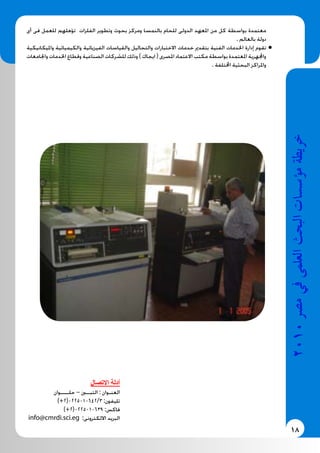 18
2010‫م�رص‬‫يف‬‫العلمى‬‫البحث‬‫ؤ�س�سات‬�‫م‬‫خريطة‬
‫أى‬ ‫فى‬ ‫للعمل‬ ‫تؤهلهم‬ ‫الفلزات‬ ‫وتطوير‬ ‫بحوث‬ ‫ومركز‬ ‫بالنمسا‬ ‫للحام‬ ‫الدولى‬ ‫املعهد‬ ‫من‬ ‫كل‬ ‫بواسطة‬ ‫معتمدة‬
. ‫بالعالم‬ ‫دولة‬
‫وامليكانيكية‬ ‫والكيميائية‬ ‫الفيزيائية‬ ‫والقياسات‬ ‫والتحاليل‬ ‫االختبارات‬ ‫خدمات‬ ‫بتقدمي‬ ‫الفنية‬ ‫اخلدمات‬ ‫إدارة‬ ‫تقوم‬ ●●
‫واجلامعات‬ ‫اخلدمات‬ ‫وقطاع‬ ‫الصناعية‬ ‫للشركات‬ ‫وذلك‬ ) ‫ايجاك‬ ( ‫املصرى‬ ‫االعتماد‬ ‫مكتب‬ ‫بواسطة‬ ‫املعتمدة‬ ‫واجملهرية‬
. ‫اخملتلفة‬ ‫البحثية‬ ‫واملراكز‬
‫االتصال‬ ‫أدلة‬
‫حلــــوان‬ – ‫التبــني‬ : ‫العنـوان‬
)+2(0225010642/3 :‫تليفون‬
)+2(0225010639 :‫فاكس‬
info@cmrdi.sci.eg :‫االلكترونى‬ ‫البريد‬
 