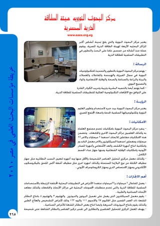 265
2010‫م�رص‬‫يف‬‫العلمى‬‫البحث‬‫ؤ�س�سات‬�‫م‬‫خريطة‬
‫الطاقة‬ ‫هيئة‬ ‫النوويه‬ ‫البحوث‬ ‫مركز‬
‫امل�رصية‬ ‫الذرية‬
www.eaea.org.eg
‫أكبر‬ ‫أنشاص‬ ‫مبدينة‬ ‫يقع‬ ‫والذي‬ ‫النووية‬ ‫البحوث‬ ‫مركز‬ ‫يعتبر‬
‫ويقوم‬ .‫املصرية‬ ‫الذرية‬ ‫الطاقة‬ ‫لهيئة‬ ‫األربعة‬ ‫البحثيه‬ ‫املراكز‬
‫في‬ ‫والتطوير‬ ‫البحث‬ ‫على‬ ‫عاما‬ ‫خمسني‬ ‫من‬ ‫أنشائه‬ ‫منذ‬ ‫عمله‬
‫الذرية‬ ‫للطاقة‬ ‫السلمية‬ ‫التطبيقات‬
: ‫الرسالة‬
‫للتكنولوجيات‬‫والتحديث‬‫بالتطوير‬‫النووية‬‫البحوث‬‫مركز‬‫يهتم‬-
‫واملعجالت‬ ‫واملفاعالت‬ ‫والهندسة‬ ‫الفيزياء‬ ‫مجال‬ ‫في‬ ‫النووية‬
‫واملواد‬ ‫االشعاعية‬ ‫والوقاية‬ ‫والصحة‬ ‫والصناعة‬ ‫والزراعة‬ ‫والبيئة‬
.‫النووي‬ ‫والتصنيع‬
‫القادرة‬ ‫الكوادر‬ ‫وتدريب‬ ‫وتربية‬ ‫البشرية‬ ‫بالتنميه‬ ‫أيضا‬ ‫يهتم‬ ‫كما‬ -
.‫الذرية‬ ‫للطاقة‬ ‫السلمية‬ ‫للتطبيقات‬ ‫العاملية‬ ‫التكنولوجية‬ ‫االجتاهات‬ ‫مع‬ ‫التوافق‬ ‫على‬
: ‫الرؤيــة‬
‫العلوم‬ ‫وتطوير‬ ‫الستخدام‬ ‫خبره‬ ‫بيت‬ ‫النووية‬ ‫البحوث‬ ‫مركز‬ ‫يعتبر‬
.‫املصري‬ ‫اجملتمع‬ ‫واسعاد‬ ‫خلدمة‬ ‫السلمية‬ ‫وتكنولوجياتها‬ ‫النووية‬
: ‫االمكانيات‬
‫العلماء‬ ‫مجتمع‬ ‫تخدم‬ ‫بامكانيات‬ ‫النووية‬ ‫البحوث‬ ‫مركز‬ ‫ينفرد‬ -
‫وتتضمن‬ .‫واجلامعات‬ ‫االخرى‬ ‫البحوث‬ ‫مبراكز‬ ‫العلميني‬ ‫وكذلك‬ ‫به‬
22 ‫واالخر‬ ‫ميجاوات‬ 2 ‫احدهما‬ ‫لالبحاث‬ ‫مفاعلني‬ ‫االمكانيات‬ ‫هذه‬
‫وم‬ ‫التاند‬ ‫معجل‬ ‫واالخر‬ ‫السيكلوترون‬ ‫احدهما‬ ‫ومعجلني‬ ‫ميجاوات‬
‫املصادر‬ ‫وأجهزة‬ ‫األشعاعي‬ ‫والعد‬ ‫الكشف‬ ‫أجهزة‬ ‫انتاج‬ ‫وامكانية‬
‫اجلسم‬ ‫عداد‬ ‫جهاز‬ ‫ومنها‬ ‫الشعاعية‬ ‫الوقاية‬ ‫وامكانيات‬ ‫األيونيه‬
. ‫الكامل‬
‫جهاز‬ ‫مثل‬ ‫النظائريه‬ ‫النسب‬ ‫لتعيني‬ ‫أجهزه‬ ‫وبه‬ ‫منها‬ ‫واألقل‬ ‫الشحيحة‬ ‫العناصر‬ ‫لتحليل‬ ‫مركزي‬ ‫معمل‬ ‫وكذلك‬ -
‫بامليكروسكوب‬ ‫امللحق‬ ‫أكس‬ ‫أشعة‬ ‫مطياف‬ ‫مثل‬ ‫اخرى‬ ‫اجهزه‬ ‫وكذلك‬ ‫املستحثة‬ ‫البالزما‬ ‫نوع‬ ‫من‬ ‫الكتلة‬ ‫مطياف‬
. ‫األيوني‬ ‫الكروماتوجراف‬ ‫وجهاز‬ ‫الذري‬ ‫االمتصاص‬ ‫وجهاز‬ ‫األلكتروني‬
: ‫االجنازات‬ ‫أهم‬
‫باالستخدامات‬ ‫املرتبطة‬ ‫اخملتلفة‬ ‫البحثية‬ ‫التطبيقات‬ ‫فى‬ ‫األغراض‬ ‫متعددا‬ ‫و22ميجاوات‬ ‫ميجاوات‬ 2 ‫املفاعالن‬ ‫يعمل‬ -
‫معاهد‬ ‫وكذلك‬ ‫واجلامعات‬ ‫األبحاث‬ ‫مراكز‬ ‫فى‬ ‫البحثية‬ ‫اجملموعات‬ ‫متطلبات‬ ‫تخدم‬ ‫والتى‬ ‫الذرية‬ ‫للطاقة‬ ‫السلمية‬
. ‫والطبية‬ ‫الصناعية‬ ‫األبحاث‬
‫النظائر‬ ‫بانتاج‬ 4 ‫والهليوم‬ 3 ‫والهليوم‬ ‫والديوترون‬ ‫البروتون‬ ‫تعجيل‬ ‫على‬ ‫يعمل‬ ‫الذى‬ ‫السيكلترون‬ ‫معجل‬ ‫يقوم‬ -
‫الطبى‬ ‫والعالج‬ ‫التشخيص‬ ‫ألغراض‬ ‫وذلك‬ 123 ‫واليود‬ 111 ‫واالنديوم‬ 67 ‫اجلاليوم‬ ‫مثل‬ ‫القصير‬ ‫العمر‬ ‫ذات‬ ‫املشعة‬
. ‫الصناعية‬ ‫لألغراض‬ ‫املشعة‬ ‫النظائر‬ ‫بعض‬ ‫انتاج‬ ‫وايضا‬ ‫السريعة‬ ‫النيوترونات‬ ‫بانتاج‬ ‫يقوم‬ ‫وكذلك‬
‫شحيحة‬ ‫حتى‬ ‫الشائعة‬ ‫والنظائر‬ ‫العناصر‬ ‫تركيز‬ ‫تقدير‬ ‫الى‬ ‫والنظائرى‬ ‫العناصرى‬ ‫للتحليل‬ ‫املركزى‬ ‫املعمل‬ ‫يهدف‬ -
 