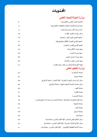‫احملتويات‬
‫العلمى‬ ‫للبحث‬ ‫الدولة‬ ‫وزارة‬
‫والتكنولوجيا‬ ‫العلمى‬ ‫البحث‬ ‫أكاديمية‬
	‫ة‬‫التكنولوجي‬ ‫والتطبيقات‬ ‫العلمية‬ ‫لألبحاث‬ ‫مبارك‬ ‫مدينة‬
‫للــــبحوث‬ ‫القــــــــومى‬ ‫المـــــــركز‬
‫الفلزات‬ ‫وتطوير‬ ‫بحوث‬ ‫مركز‬
‫والمصايد‬ ‫البحار‬ ‫لعلوم‬ ‫القومى‬ ‫المعهد‬
	‫ة‬‫والجيوفيزيقي‬ ‫الفلكية‬ ‫للبحوث‬ ‫القومي‬ ‫المعهد‬
‫والمعايرة‬ ‫للقياس‬ ‫القومي‬ ‫المعهد‬
‫اإللكترونيات‬ ‫بحوث‬ ‫معهد‬
‫البترول‬ ‫بحوث‬ ‫معهد‬
‫العيون‬ ‫أمراض‬ ‫بحوث‬ ‫معهد‬
‫لألبحاث‬ ‫بلهارس‬ ‫تيودور‬ ‫معهد‬
‫الفضاء‬ ‫وعلوم‬ ‫البعد‬ ‫من‬ ‫لإلستشعار‬ ‫القومية‬ ‫الهيئة‬
‫العالى‬ ‫التعليم‬ ‫وزارة‬
‫األسكندرية‬ ‫جامعة‬
	‫ط‬‫أسيو‬ ‫جامعة‬
‫الزقازيق‬ ‫جامعة‬ - ‫التجارة‬ ‫كلية‬ - ‫التجارية‬ ‫والبحوث‬ ‫الدراسات‬ ‫مركز‬
‫الزقازيق‬ ‫جامعة‬ - ‫والبيئية‬ ‫المهنية‬ ‫الصحة‬ ‫خدمات‬ ‫مركز‬
‫الفيوم‬ ‫جامعة‬
‫القاهرة‬ ‫جامعة‬
‫المنصورة‬ ‫جامعة‬
) ‫خاص‬ ‫طابع‬ ‫ذات‬ ‫وحدة‬ ( ‫المنصورة‬ ‫جامعة‬ - ‫الجغرافية‬ ‫المعلومات‬ ‫نظم‬ ‫وحدة‬
	‫ة‬‫المنوفي‬ ‫جامعة‬
‫المنيا‬ ‫جامعة‬
	‫ل‬‫الــــني‬ ‫جامعة‬
‫بنها‬ ‫جامعة‬
‫بنها‬ ‫جامعة‬ -‫البشرى‬ ‫الطب‬ ‫كلية‬ -‫المستمر‬ ‫الطبى‬ ‫التعليم‬ ‫مركز‬
	‫ا‬‫بنه‬ ‫جامعة‬ - ‫البشرى‬ ‫الطب‬ ‫كلية‬ - ‫الحرجة‬ ‫الحاالت‬ ‫لعالج‬ ‫مركز‬
	‫ا‬‫بنه‬ ‫جامعة‬ - ‫البشرى‬ ‫الطب‬ ‫كلية‬ - ‫بالكمبيوتر‬ ‫المقطعية‬ ‫األشعة‬ ‫وحدة‬
3
5
9
15
19
21
23
27
29
33
37
41
47
51
55
57
59
61
65
67
69
71
73
75
77
78
80
 
