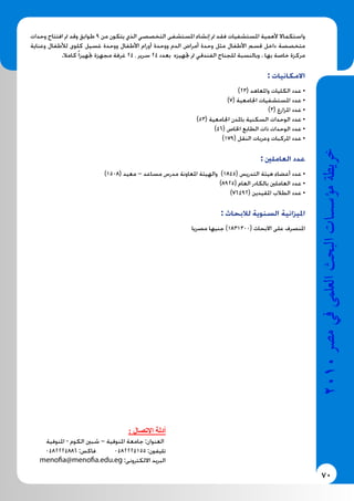 70
2010‫م�رص‬‫يف‬‫العلمى‬‫البحث‬‫ؤ�س�سات‬�‫م‬‫خريطة‬
‫وحدات‬ ‫افتتاح‬ ‫مت‬ ‫وقد‬ ‫طوابق‬ 9 ‫من‬ ‫يتكون‬ ‫الذي‬ ‫التخصصي‬ ‫املستشفى‬ ‫إنشاء‬ ‫مت‬ ‫فقد‬ ‫املستشفيات‬ ‫ألهمية‬ ‫واستكماال‬
‫وعناية‬ ‫لألطفال‬ ‫كلوى‬ ‫غسيل‬ ‫ووحدة‬ ‫األطفال‬ ‫أورام‬ ‫ووحدة‬ ‫الدم‬ ‫أمراض‬ ‫وحدة‬ ‫مثل‬ ‫األطفال‬ ‫قسم‬ ‫داخل‬ ‫متخصصة‬
.‫كامال‬ً‫ا‬‫جتهيز‬ ‫مجهزة‬ ‫غرفة‬ 24 ، ‫سرير‬ 24 ‫بعدد‬ ‫جتهيزه‬ ‫مت‬ ‫الفندقي‬ ‫للجناح‬ ‫وبالنسبة‬ . ‫بها‬ ‫خاصة‬ ‫مركزة‬
: ‫االمكانيات‬
)23( ‫واملعاهد‬ ‫الكليات‬ ‫عدد‬ •
)7( ‫اجلامعية‬ ‫املستشفيات‬ ‫عدد‬ •
)3( ‫املزارع‬ ‫عدد‬ •
)53( ‫اجلامعية‬ ‫باملدن‬ ‫السكنية‬ ‫الوحدات‬ ‫عدد‬ •
)46( ‫اخلاص‬ ‫الطابع‬ ‫ذات‬ ‫الوحدات‬ ‫عدد‬ •
)179( ‫النقل‬ ‫وعربات‬ ‫املركبات‬ ‫عدد‬ •
: ‫العاملني‬ ‫عدد‬
)1508( ‫معيد‬ – ‫مساعد‬ ‫مدرس‬ ‫املعاونة‬ ‫والهيئة‬ )1845( ‫التدريس‬ ‫هيئة‬ ‫أعضاء‬ ‫عدد‬ •
)8925( ‫العام‬ ‫بالكادر‬ ‫العاملني‬ ‫عدد‬ •
)76492( ‫املقيدين‬ ‫الطالب‬ ‫عدد‬ •
: ‫لالبحاث‬ ‫السنوية‬ ‫امليزانية‬
‫مصريا‬ ‫جنيها‬ )1831300( ‫االبحاث‬ ‫على‬ ‫املنصرف‬
: ‫االتصال‬ ‫أدلة‬
‫املنوفية‬ - ‫الكوم‬ ‫شبني‬ – ‫املنوفية‬ ‫جامعة‬ :‫العنوان‬
0482224886 :‫فاكس‬ 0482224155 :‫تليفون‬
menofia@menofia.edu.eg :‫االلكترونى‬ ‫البريد‬
 