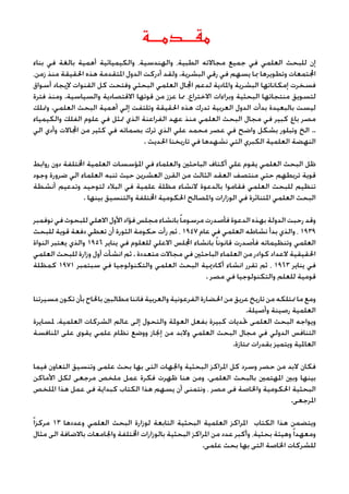 ‫مقـــدمـــة‬
‫بناء‬ ‫في‬ ‫بالغة‬ ‫أهمية‬ ‫والكيميائية‬ ،‫والهندسية‬ ،‫الطبية‬ ‫مجاالته‬ ‫جميع‬ ‫في‬ ‫العلمي‬ ‫للبحث‬ ‫إن‬
،‫زمن‬ ‫منذ‬ ‫احلقيقة‬ ‫هذه‬ ‫املتقدمة‬ ‫الدول‬ ‫أدركت‬ ‫ولقد‬ .‫البشرية‬ ‫رقي‬ ‫في‬ ‫يسهم‬ ‫مبا‬ ‫وتطويرها‬ ‫اجملتمعات‬
‫أسواق‬ ‫إليجاد‬ ‫القنوات‬ ‫كل‬ ‫وفتحت‬ ‫البحثي‬ ‫العلمي‬ ‫اجملال‬ ‫لدعم‬ ‫واملادية‬ ‫البشرية‬ ‫إمكاناتها‬ ‫فسخرت‬
‫فترة‬ ‫ومنذ‬ .‫والسياسية‬ ‫االقتصادية‬ ‫قوتها‬ ‫من‬ ‫عزز‬ ‫مما‬ ،‫االختراع‬ ‫وبراءات‬ ‫البحثية‬ ‫منتجاتها‬ ‫لتسويق‬
‫ومتلك‬ .‫العلمي‬ ‫البحث‬ ‫أهمية‬ ‫إلي‬ ‫وتلتفت‬ ‫احلقيقة‬ ‫هذه‬ ‫تدرك‬ ‫العربية‬ ‫الدول‬ ‫بدأت‬ ‫بالبعيدة‬ ‫ليست‬
‫والكيمياء‬ ‫الفلك‬ ‫علوم‬ ‫في‬ ‫متثل‬ ‫الذي‬ ‫الفراعنة‬ ‫عهد‬ ‫منذ‬ ‫العلمي‬ ‫البحث‬ ‫مجال‬ ‫في‬ ‫كبير‬ ‫باع‬ ‫مصر‬
‫الي‬ ‫وأدي‬ ‫اجملاالت‬ ‫من‬ ‫كثير‬ ‫في‬ ‫بصماته‬ ‫ترك‬ ‫الذي‬ ‫علي‬ ‫محمد‬ ‫عصر‬ ‫في‬ ‫واضح‬ ‫بشكل‬ ‫وتبلور‬ ‫الخ‬ ..
. ‫احلديث‬ ‫تاريخنا‬ ‫في‬ ‫نشهدها‬ ‫التي‬ ‫الكبري‬ ‫العلمية‬ ‫النهضة‬
‫روابط‬ ‫دون‬ ‫اخملتلفة‬ ‫العلمية‬ ‫املؤسسات‬ ‫في‬ ‫والعلماء‬ ‫الباحثني‬ ‫أكتاف‬ ‫علي‬ ‫يقوم‬ ‫العلمي‬ ‫البحث‬ ‫ظل‬
‫وجود‬ ‫ضرورة‬ ‫الي‬ ‫العلماء‬ ‫تنبه‬ ‫حيث‬ ‫العشرين‬ ‫القرن‬ ‫من‬ ‫الثالث‬ ‫العقد‬ ‫منتصف‬ ‫حتي‬ ‫تربطهم‬ ‫قوية‬
‫أنشطة‬ ‫وتدعيم‬ ‫لتوحيد‬ ‫البالد‬ ‫في‬ ‫علمية‬ ‫مظلة‬ ‫النشاء‬ ‫بالدعوة‬ ‫فقاموا‬ ‫العلمي‬ ‫للبحث‬ ‫تنظيم‬
. ‫بينها‬ ‫والتنسيق‬ ‫اخملتلفة‬ ‫احلكومية‬ ‫واملصالح‬ ‫الوزارات‬ ‫في‬ ‫املتناثرة‬ ‫العلمي‬ ‫البحث‬
‫نوفمبر‬‫في‬‫للبحوث‬‫االهلي‬‫األول‬‫فؤاد‬‫مجلس‬‫بانشاء‬ً‫ا‬‫مرسوم‬‫فأصدرت‬‫الدعوة‬‫بهذه‬‫الدولة‬‫رحبت‬‫وقد‬
‫للبحث‬ ‫قوية‬ ‫دفعة‬ ‫تعطي‬ ‫أن‬ ‫الثورة‬ ‫حكومة‬ ‫رأت‬ ‫ثم‬ ، 1947 ‫عام‬ ‫في‬ ‫العلمي‬ ‫نشاطه‬ ‫بدأ‬ ‫والذي‬ ، 1939
‫النواة‬ ‫يعتبر‬ ‫والذي‬ 1956 ‫يناير‬ ‫في‬ ‫للعلوم‬ ‫االعلي‬ ‫اجمللس‬ ‫بانشاء‬ ً‫ا‬‫قانون‬ ‫فأصدرت‬ ‫وتنظيماته‬ ‫العلمي‬
‫العلمي‬ ‫للبحث‬ ‫وزارة‬ ‫أول‬ ‫انشأت‬ ‫ثم‬ . ‫متعددة‬ ‫مجاالت‬ ‫في‬ ‫الباحثني‬ ‫العلماء‬ ‫من‬ ‫كوادر‬ ‫العداد‬ ‫احلقيقية‬
‫كمظلة‬ 1971 ‫سبتمبر‬ ‫في‬ ‫والتكنولوجيا‬ ‫العلمي‬ ‫البحث‬ ‫أكادميية‬ ‫انشاء‬ ‫تقرر‬ ‫ثم‬ ، 1963 ‫يناير‬ ‫في‬
. ‫مصر‬ ‫في‬ ‫والتكنولوجيا‬ ‫للعلم‬ ‫قومية‬
‫مسيرتنا‬‫تكون‬‫بأن‬‫باحلاح‬‫مطالبني‬‫فاننا‬‫والعربية‬‫الفرعونية‬‫احلضارة‬‫من‬‫عريق‬‫تاريخ‬‫من‬‫منتلكه‬‫ما‬‫ومع‬
.‫وأصيلة‬ ‫رصينة‬ ‫العلمية‬
‫ملسايرة‬ .‫العلمية‬ ‫الشركات‬ ‫عالم‬ ‫إلى‬ ‫والتحول‬ ‫العوملة‬ ‫بفعل‬ ‫كبيرة‬ ‫حتديات‬ ‫العلمى‬ ‫البحث‬ ‫ويواجه‬
‫املنافسة‬ ‫على‬ ‫يقوى‬ ‫علمي‬ ‫نظام‬ ‫ووضع‬ ‫إجناز‬ ‫من‬ ‫والبد‬ ‫العلمي‬ ‫البحث‬ ‫مجال‬ ‫في‬ ‫الدولي‬ ‫التنافس‬
.‫ممتازة‬ ‫بقدرات‬ ‫ويتميز‬ ‫العاملية‬
‫فيما‬ ‫التعاون‬ ‫وتنسيق‬ ‫علمى‬ ‫بحث‬ ‫بها‬ ‫التى‬ ‫واجلهات‬ ‫البحثية‬ ‫املراكز‬ ‫كل‬ ‫وسرد‬ ‫حصر‬ ‫من‬ ‫البد‬ ‫فكان‬
‫األماكن‬ ‫لكل‬ ‫مرجعى‬ ‫ملخص‬ ‫عمل‬ ‫فكرة‬ ‫ظهرت‬ ‫هنا‬ ‫ومن‬ .‫العلمى‬ ‫بالبحث‬ ‫املهتمني‬ ‫وبني‬ ‫بينها‬
‫امللخص‬ ‫هذا‬ ‫عمل‬ ‫فى‬ ‫كبداية‬ ‫الكتاب‬ ‫هذا‬ ‫يسهم‬ ‫أن‬ ‫ونتمنى‬ ، ‫مصر‬ ‫فى‬ ‫واخلاصة‬ ‫احلكومية‬ ‫البحثية‬
.‫املرجعى‬
ً‫ا‬‫مركز‬ 13 ‫وعددها‬ ‫العلمي‬ ‫البحث‬ ‫لوزارة‬ ‫التابعة‬ ‫البحثية‬ ‫العلمية‬ ‫املراكز‬ ‫الكتاب‬ ‫هذا‬ ‫ويتضمن‬
‫مثال‬ ‫الى‬ ‫باالضافة‬ ‫واجلامعات‬ ‫اخملتلفة‬ ‫بالوزارات‬ ‫البحثية‬ ‫املراكز‬ ‫من‬ ‫عدد‬ ‫وأكبر‬ ،‫بحثية‬ ‫وهيئة‬ً‫ا‬‫ومعهد‬
.‫علمى‬ ‫بحث‬ ‫بها‬ ‫التى‬ ‫اخلاصة‬ ‫للشركات‬
 
