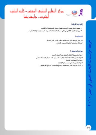 77
2010‫م�رص‬‫يف‬‫العلمى‬‫البحث‬‫ؤ�س�سات‬�‫م‬‫خريطة‬
‫الطب‬ ‫كلية‬ -‫ستمر‬�‫امل‬ ‫الطبى‬ ‫التعليم‬ ‫مركز‬
‫بنها‬ ‫جامعة‬ -‫الب�رشى‬
: ‫املركز‬ ‫إجنازات‬
.‫الكلية‬ ‫طالب‬ ‫خلدمة‬ ‫مجانا‬ ‫تعمل‬ ‫االنترنت‬ ‫وحدة‬ ‫باملركز‬ ‫يوجد‬ •
. ‫الكلية‬ ‫إلدارة‬ ‫تسليمه‬ ‫ومت‬ ‫املصرية‬ ‫اجلامعات‬ ‫شبكة‬ ‫على‬ ‫االكترونى‬ ‫املوقع‬ ‫وضع‬ ‫مت‬ •
: ‫الندوات‬
‫الدليل‬ ‫على‬ ‫املبنى‬ ‫الطب‬ ‫استخدام‬ ‫عمل‬ ‫ورشة‬ ‫عمل‬ ‫مت‬ •
‫املناهج‬ ‫توصيف‬ ‫كيفية‬ ‫عن‬ ‫عمل‬ ‫ورشة‬ •
: ‫تدريبية‬ ‫دورات‬
‫اإلدمان‬ ‫أخطار‬ ‫عن‬ ‫اإلمتياز‬ ‫ألطباء‬ ‫تدريبية‬ ‫دورات‬ •
‫الطبى‬ ‫اإلحصاء‬ ‫عنوان‬ ‫حتت‬ ‫التدريس‬ ‫هيئة‬ ‫أعضاء‬ ‫للسادة‬ ‫تدريبية‬ ‫دورات‬ •
‫األولية‬ ‫اإلسعافات‬ ‫دورات‬ •
‫اإلنترنت‬ ‫استخدام‬ ‫على‬ ‫تدريبية‬ ‫دورات‬ •
‫اجلرافكس‬ ‫وبرامج‬ ‫فوتوشب‬ ‫برنامج‬ ‫استخدام‬ ‫على‬ ‫تدريبية‬ ‫دورات‬ •
 