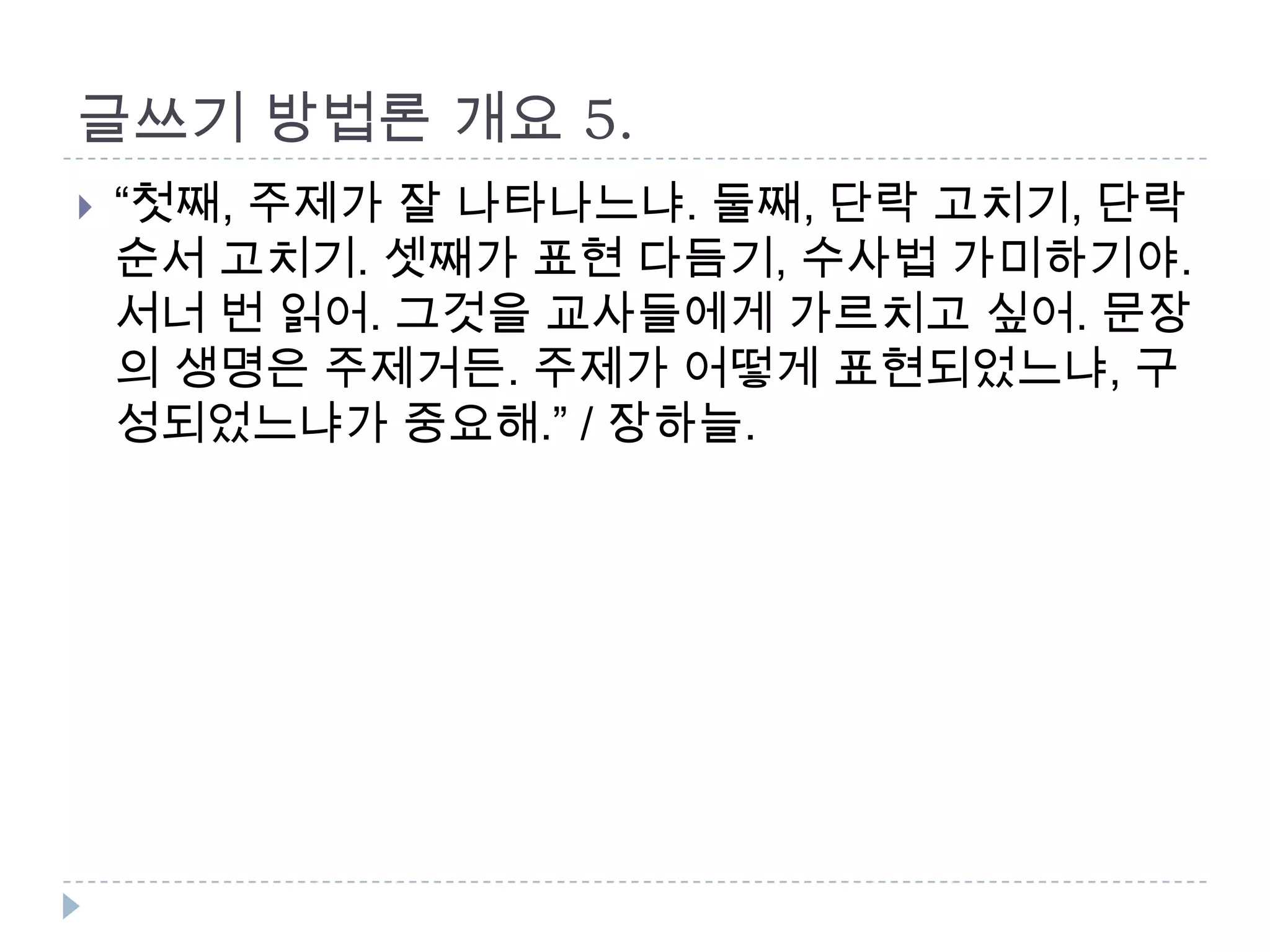 글쓰기 방법론 개요 5.
 “첫째, 주제가 잘 나타나느냐. 둘째, 단락 고치기, 단락
순서 고치기. 셋째가 표현 다듬기, 수사법 가미하기야.
서너 번 읽어. 그것을 교사들에게 가르치고 싶어. 문장
의 생명은 주제거든. 주제가 어떻게 표현되었느냐, 구
성되었느냐가 중요해.” / 장하늘.
 