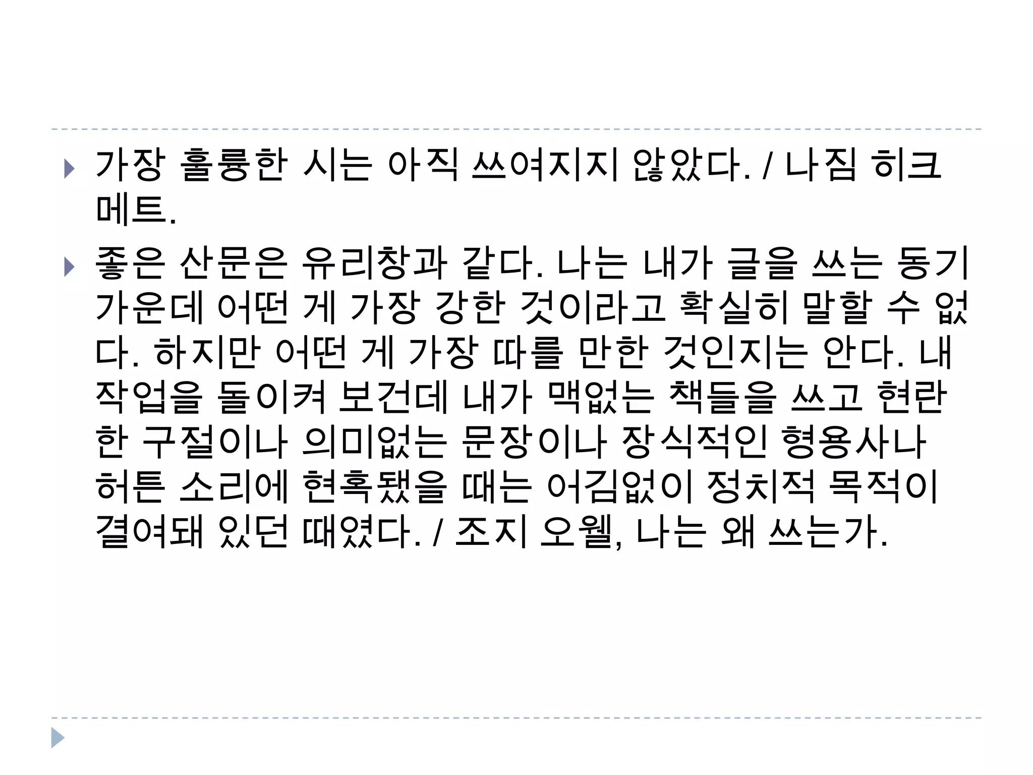  가장 훌륭한 시는 아직 쓰여지지 않았다. / 나짐 히크
메트.
 좋은 산문은 유리창과 같다. 나는 내가 글을 쓰는 동기
가운데 어떤 게 가장 강한 것이라고 확실히 말할 수 없
다. 하지만 어떤 게 가장 따를 만한 것인지는 안다. 내
작업을 돌이켜 보건데 내가 맥없는 책들을 쓰고 현란
한 구절이나 의미없는 문장이나 장식적인 형용사나
허튼 소리에 현혹됐을 때는 어김없이 정치적 목적이
결여돼 있던 때였다. / 조지 오웰, 나는 왜 쓰는가.
 