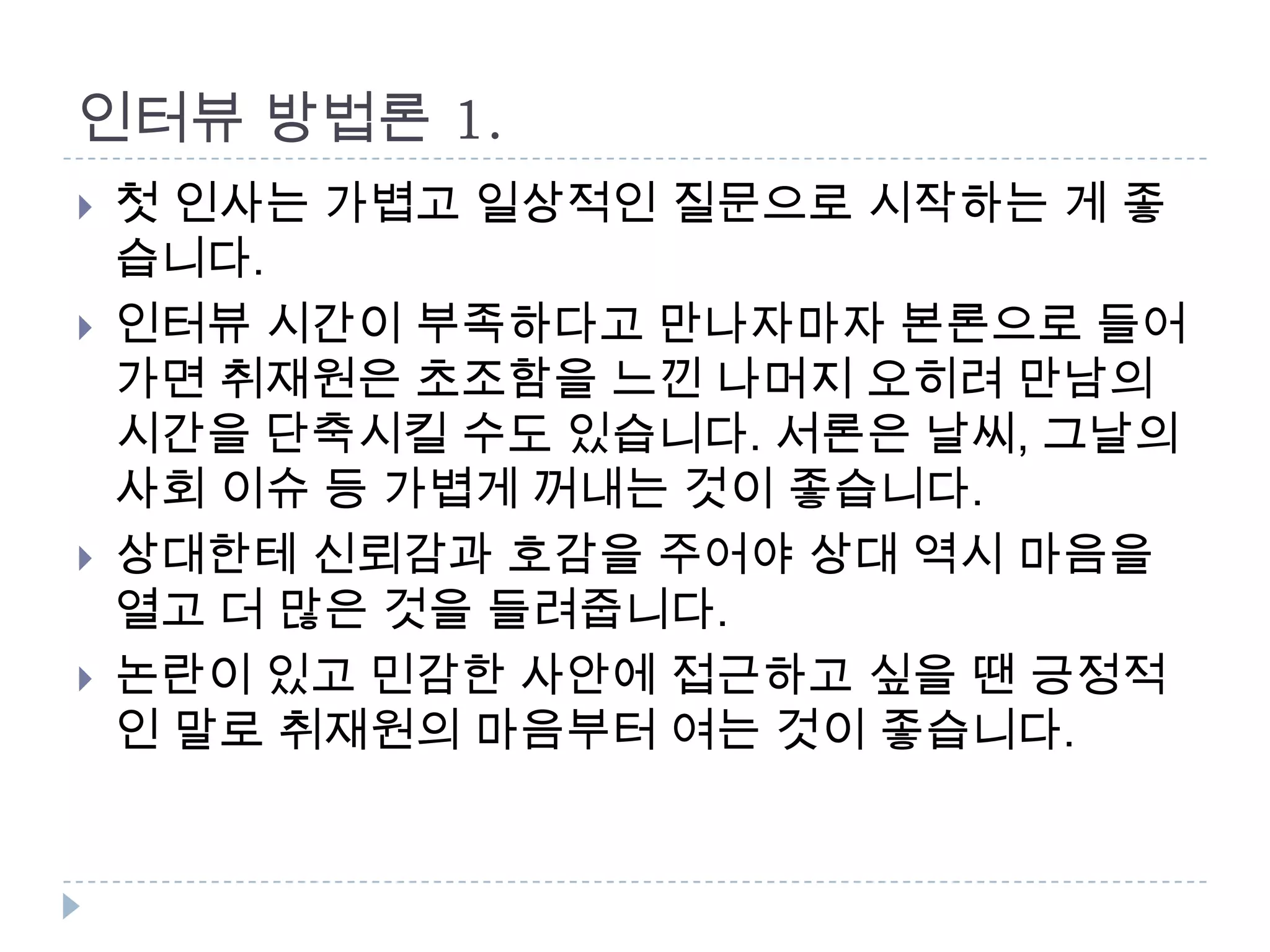 인터뷰 방법론 1.
 첫 인사는 가볍고 일상적인 질문으로 시작하는 게 좋
습니다.
 인터뷰 시간이 부족하다고 만나자마자 본론으로 들어
가면 취재원은 초조함을 느낀 나머지 오히려 만남의
시간을 단축시킬 수도 있습니다. 서론은 날씨, 그날의
사회 이슈 등 가볍게 꺼내는 것이 좋습니다.
 상대한테 신뢰감과 호감을 주어야 상대 역시 마음을
열고 더 많은 것을 들려줍니다.
 논란이 있고 민감한 사안에 접근하고 싶을 땐 긍정적
인 말로 취재원의 마음부터 여는 것이 좋습니다.
 