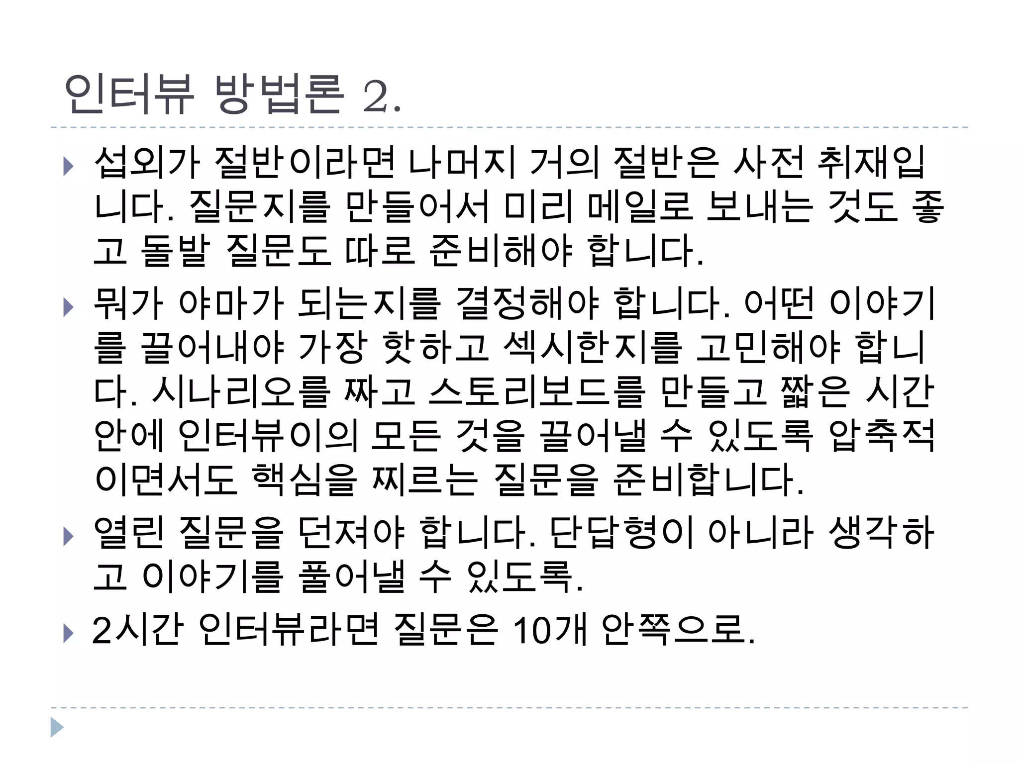 인터뷰 방법론 2.
 섭외가 절반이라면 나머지 거의 절반은 사전 취재입
니다. 질문지를 만들어서 미리 메일로 보내는 것도 좋
고 돌발 질문도 따로 준비해야 합니다.
 뭐가 야마가 되는지를 결정해야 합니다. 어떤 이야기
를 끌어내야 가장 핫하고 섹시한지를 고민해야 합니
다. 시나리오를 짜고 스토리보드를 만들고 짧은 시간
안에 인터뷰이의 모든 것을 끌어낼 수 있도록 압축적
이면서도 핵심을 찌르는 질문을 준비합니다.
 열린 질문을 던져야 합니다. 단답형이 아니라 생각하
고 이야기를 풀어낼 수 있도록.
 2시간 인터뷰라면 질문은 10개 안쪽으로.
 